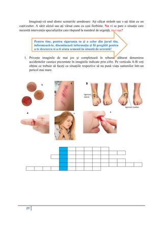 28
Imaginați-vă unul dintre scenariile următoare: Ați călcat strâmb sau v-ați tăiat cu un
cuțit/cutter. A sărit uleiul sau ați vărsat cana cu ceai fierbinte. Nu vi se pare o situație care
necesită intervenția specialiștilor care răspund la numărul de urgență, nu-i așa?
1. Privește imaginile de mai jos și completează în rebusul alăturat denumirea
accidentelor casnice prezentate în imaginile indicate prin cifre. Pe verticala A-B veți
obține ce trebuie să faceți ca situațiile respective să nu pună viața oamenilor într-un
pericol mai mare.
Pentru tine, pentru siguranța ta și a celor din jurul tău,
informează-te, diseminează informația și fii pregătit pentru
a te descurca și a-ți ajuta semenii în situații de urgență!
 