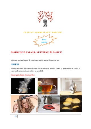 29
CE SĂ FAC? AȘ DORI SĂ AJUT? DAR CUM?
PĂSTRAȚI-VĂ CALMUL, NU INTRAȚI ÎN PANICĂ!
Iată care sunt variantele de reacție corectă la scenariile de mai sus:
ARSURI
Printre cele mai frecvente victime ale arsurilor se numără copiii și persoanele în vârstă, a
căror piele este mult mai subțire și sensibilă.
Cauze principale ale arsurilor:
Prima
sugestie
 