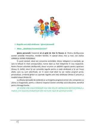 3
I. Regulile unei vieţi sănătoase - igiena personală
 Moto: ,,Sănătatea înseamnă fericire!”
Igiena personală înseamnă să ai grijă de tine în fiecare zi. Pentru desfășurarea
acestei activităţi interactive, membrii familiei, în special elevii, mici şi mari, vor realiza
JURNALUL IGIENEI PERSONALE.
În acest context, elevii vor consemna activităţile zilnice, obligatorii şi esenţiale, pe
care le bifează în mod corespunzător, numai dacă au fost îndeplinite în ziua respectivă.
Pentru fiecare activitate desfășurată, elevul va primi un abțibild sugestiv pentru apreciere
(Anexa II). Astfel, elevii îşi vor consolida regulile pentru o viață sănătoasă şi îşi vor însuşi
altele, care nu sunt valorificate, iar în acest mod elevii îşi vor realiza propriul jurnal,
personalizat, urmărind ghidul ce cuprinde regulile unei vieţi sănătoase (Anexa I) precum şi
modelul ataşat (Anexa III).
La sfârşitul perioadei de evidenţă se va înregistra progresul primei zile, comparativ cu
ultima zi înregistrată, pentru a observa impactul acestei activităţi socio-educative, benefică
pentru întreaga familie.
SĂ VEDEM CINE COLECȚIONEAZĂ CELE MAI MULTE ABȚIBILDURI MOTIVAŢIONALE şi
implicit, cine respectă şi îndeplineşte cele mai multe reguli de igienă personală!
 