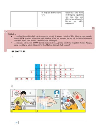 38
cu forță (în forma literei
”J”).
scaun sau a unei mese
și să împingi repede în
sus, până când iese
obiectul sau alimentele
blocate pe căile
respiratorii.
REZOLVĂRI
REZOLVĂRI
1.
A R S U R Ă
J U L I T U R Ă
L U X A Ț I E
T Ă I E T U R Ă
O B S T R U C Ț I E
H E M O R A G I E
2.
2 3 1
Știai că ...
 … medicul Henry Heimlich este inventatorul tehnicii de salvare Heimlich? El a folosit această metodă,
în anul 1974, pentru a salva viața unei femei de 87 de ani internată într-un azil de bătrâni din orașul
Cincinati, atunci când aceasta s-a înecat cu un hamburger.
 … metoda a salvat peste 100000 de vieți numai în S.U.A., printre care fostul președinte Ronald Reagan,
starul pop Cher și actorii Elizabeth Taylor, Marlene Dietrich, Jack Lemon?
 