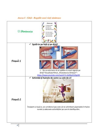 4
Anexa I - Ghid - Regulile unei vieţi sănătoase
Pasul 1
 Spală-te pe faţă şi pe dinţi!
 De ce este bine să ne spălăm în mod regulat pe
dinţi? Vizualizați filmul ,,Povestea lui Dințișor”!
https://www.youtube.com/watch?v=bdWpH1IDgVM
Pasul 2
 Schimbă-ţi hainele de somn cu cele de zi!
Începem o nouă zi, iar următorul pas este să ne schimbam pijamalele în haine
curate și adecvate activităților pe care le desfășurăm.
 Dimineaţa
 
