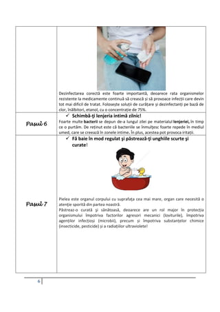 6
Dezinfectarea corectă este foarte importantă, deoarece rata organismelor
rezistente la medicamente continuă să crească și să provoace infecții care devin
tot mai dificil de tratat. Folosește soluții de curățare și dezinfectanți pe bază de
clor, înălbitori, etanol, cu o concentrație de 75%.
Pasul 6
 Schimbă-ţi lenjeria intimă zilnic!
Foarte multe bacterii se depun de-a lungul zilei pe materialul lenjeriei, în timp
ce o purtăm. De reținut este că bacteriile se înmulţesc foarte repede în mediul
umed, care se creează în zonele intime. În plus, acestea pot provoca iritații.
Pasul 7
 Fă baie în mod regulat şi păstrează-ţi unghiile scurte şi
curate!
Pielea este organul corpului cu suprafaţa cea mai mare, organ care necesită o
atenţie sporită din partea noastră.
Păstreaz-o curată şi sănătoasă, deoarece are un rol major în protecția
organismului împotriva factorilor agresori mecanici (loviturile), împotriva
agenților infecțioși (microbii), precum și împotriva substanțelor chimice
(insecticide, pesticide) și a radiațiilor ultraviolete!
 