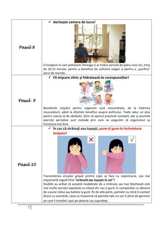 7
Pasul 8
 Aeriseşte camera de lucru!
O încăpere în care petrecem întreaga zi ar trebui aerisită de patru-cinci ori, timp
de 10-15 minute, pentru a beneficia de suficient oxigen şi pentru a „purifica"
aerul de microbi.
Pasul 9
 Fă mişcare zilnic şi hidratează-te corespunzător!
Beneficiile mişcării pentru organism sunt nenumărate, de la întărirea
musculaturii, până la efectele benefice asupra psihicului. Toate aduc un plus
pentru starea ta de sănătate. Ştim că sportul practicat constant, dar şi anumite
exerciţii periodice sunt metode prin care ne asigurăm că organismul va
funcţiona mai bine.
Pasul 10
 În caz că strănuţi sau tușeşti, pune-ţi gura la încheietura
braţului!
Transmiterea virușilor gripali printre copii se face cu repeziciune, cea mai
importantă regulă fiind "strănută sau tuşeşte în cot"!
Studiile au arătat că această modalitate de a strănuta sau tuși blochează cele
mai multe secreții expulzate cu viteză din nas și gură, în comparație cu obiceiul
de a pune mâna sau batista la gură. Pe de altă parte, palmele nu intră în contact
direct cu secrețiile, ceea ce înseamnă că palmele tale nu vor fi pline de germeni
pe care îi transferi apoi pe obiecte sau suprafețe.
 