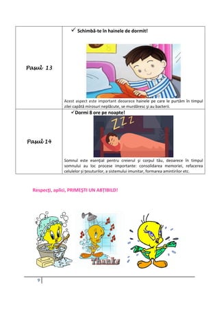 9
Pasul 13
 Schimbă-te în hainele de dormit!
Acest aspect este important deoarece hainele pe care le purtăm în timpul
zilei capătă mirosuri neplăcute, se murdăresc şi au bacterii.
Pasul 14
Dormi 8 ore pe noapte!
Somnul este esenţial pentru creierul şi corpul tău, deoarece în timpul
somnului au loc procese importante: consolidarea memoriei, refacerea
celulelor și țesuturilor, a sistemului imunitar, formarea amintirilor etc.
Respecţi, aplici, PRIMEŞTI UN ABȚIBILD!
 