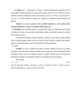 4.2 Tabelul c.n. - desemnează un tabel, c fiind identificatorul capitolului, iar n
reprezentând numărul tabelului în cadrul acelui capitol; acest titlu va fi urmat de numele
tabelului, descriind conţinutul acestuia. De exemplu: Tabelul 5.6. Evoluţia veniturilor/membru
de familie va fi titlul tabelului al şaselea din capitolul 5, conţinând veniturile/membru de
familie.
Tabelele se scriu cu caractere de11 pct.Titlul tabelului se scrie centrat, bold,
deasupra tabelului cu „Times New Roman” dimensiunea 11.
4.3 Graficele sunt considerate figuri şi vor purta titluri adecvate. Graficele trebuie să aibă
o etichetă pe fiecare axă, descriind semnificaţia acesteia, menţionând unitatea de măsură
acolo unde este cazul.
Se recomandă alinierea centrală a figurilor. Tabelele se pot alinia la stânga, lăsând
faţă de marginea paginii (acolo unde este posibil şi dacă tabelul nu acoperă toată lăţimea
paginii) aceeaşi dimensiune ca şi în cazul primului rând al paragrafelor.
5. Ecuaţiile
Ecuaţiile se scriu cu editorul de ecuaţii la aceeaşi înălţime de font ca şi corpul
textului şi se numerotează în ordinea apariţiei în text: (c.n) unde c reprezintă identificatorul
capitolului curent, iar n este numărul ecuaţiei în capitol. Ecuaţiile pot avea eticheta de
identificare la stânga sau la dreapta. Ecuaţiile se pot alinia centrat sau la stânga.
De exemplu:
5 + x = 0 (2.8)
unde 2 reprezintă numărul capitolului, iar 8 este numărul ecuaţiei în cadrul acestuia.
Înainte şi după fiecare ecuaţie se lasă un rând liber.
 