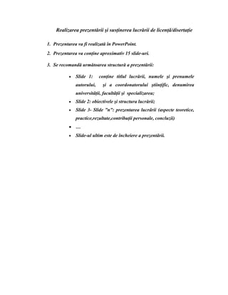 Realizarea prezentării şi susţinerea lucrării de licenţǎ/disertaţie
1. Prezentarea va fi realizată în PowerPoint.
2. Prezentarea va conţine aproximativ 15 slide-uri.
3. Se recomandă următoarea structură a prezentării:
• Slide 1: conţine titlul lucrării, numele şi prenumele
autorului, şi a coordonatorului ştiinţific, denumirea
universitǎţii, facultǎţii şi specializarea;
• Slide 2: obiectivele şi structura lucrării;
• Slide 3- Slide ”n”: prezentarea lucrǎrii (aspecte teoretice,
practice,rezultate,contribuţii personale, concluzii)
• …
• Slide-ul ultim este de încheiere a prezentǎrii.
 