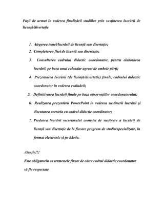 Paşii de urmat în vederea finalizării studiilor prin susţinerea lucrării de
licenţă/disertaţie
1. Alegerea temei/lucrǎrii de licenţǎ sau disertaţie;
2. Completarea fişei de licenţǎ sau disertaţie;
3. Consultarea cadrului didactic coordonator, pentru elaborarea
lucrǎrii, pe baza unui calendar agreat de ambele pǎrţi;
4. Prezentarea lucrării (de licenţă/disertaţie) finale, cadrului didactic
coordonator în vederea evaluǎrii;
5. Definitivarea lucrării finale pe baza observaţiilor coordonatorului;
6. Realizarea prezentării PowerPoint în vederea susţinerii lucrării şi
discutarea acesteia cu cadrul didactic coordinator;
7. Predarea lucrǎrii secretarului comisiei de susţinere a lucrǎrii de
licenţǎ sau disertaţie de la fiecare program de studiu/specializare, în
format electronic şi pe hârtie.
Atenţie!!!
Este obligatoriu ca termenele fixate de către cadrul didactic coordonator
să fie respectate.
 