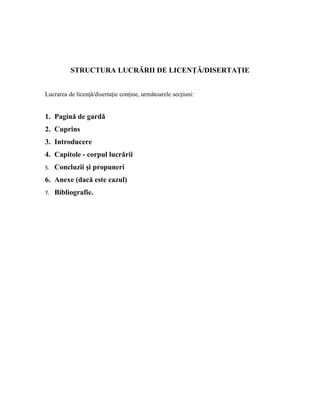 STRUCTURA LUCRĂRII DE LICENŢĂ/DISERTAŢIE
Lucrarea de licenţă/disertaţie conţine, următoarele secţiuni:
1. Pagină de gardǎ
2. Cuprins
3. Introducere
4. Capitole - corpul lucrării
5. Concluzii şi propuneri
6. Anexe (dacă este cazul)
7. Bibliografie.
 