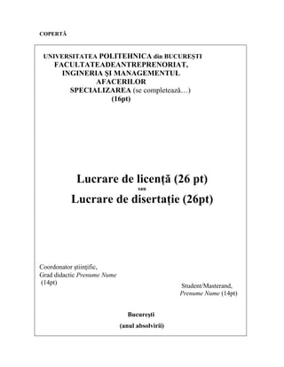 COPERTĂ
UNIVERSITATEA POLITEHNICA din BUCUREŞTI
FACULTATEADEANTREPRENORIAT,
INGINERIA ŞI MANAGEMENTUL
AFACERILOR
SPECIALIZAREA (se completeazǎ…)
(16pt)
Lucrare de licenţă (26 pt)
sau
Lucrare de disertaţie (26pt)
Coordonator ştiinţific,
Grad didactic Prenume Nume
(14pt)
Student/Masterand,
Prenume Nume (14pt)
Bucureşti
(anul absolvirii)
 