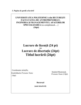 1. Pagina de gardă a lucrării
UNIVERSITATEA POLITEHNICA din BUCUREŞTI
FACULTATEA DE ANTREPRENORIAT,
INGINERIA ŞI MANAGEMENTUL AFACERILOR
SPECIALIZAREA (se completeazǎ….)
(16pt)
Lucrare de licenţă (24 pt)
sau
Lucrare de disertaţie (24pt)
Titlul lucrării (26pt)
Coordonator ştiinţific,
Grad didactic Prenume Nume
Student/Masterand,
Prenume Nume (14pt)
(14pt)
Bucureşti
(anul absolvirii)
 