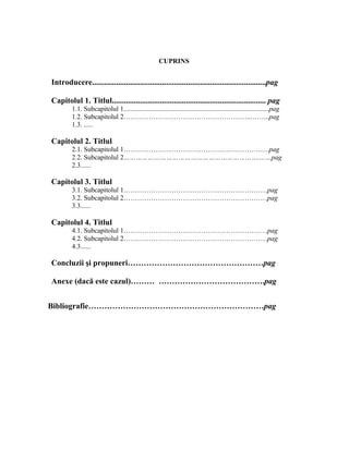 CUPRINS
Introducere.......................................................................................pag
Capitolul 1. Titlul............................................................................. pag
1.1. Subcapitolul 1.....................................................................................pag
1.2. Subcapitolul 2………………………………………………..……...pag
1.3. .....
Capitolul 2. Titlul
2.1. Subcapitolul 1……………………………………………………….pag
2.2. Subcapitolul 2………………………………………………………….……pag
2.3......
Capitolul 3. Titlul
3.1. Subcapitolul 1………………………………………………………pag
3.2. Subcapitolul 2………………………………………………………pag
3.3......
Capitolul 4. Titlul
4.1. Subcapitolul 1………………………………………………………pag
4.2. Subcapitolul 2………………………………………………………pag
4.3......
Concluzii şi propuneri……………………………………………pag
Anexe (dacă este cazul)……… ………………………………….pag
Bibliografie…………………………………………………………pag
 