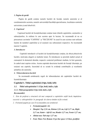 1. Pagina de gardǎ
Pagina de gardǎ conţine numele lucrării de licenţă, numele autorului şi al
coordonatorului acestuia, numele universităţii/facultăţii,specializarea, localitatea centrului
universitar şi anul absolvirii.
2. Cuprinsul
Cuprinsul lucrării de licenţă/disertaţie conţine toate titlurile capitolelor, secţiunilor şi
subsecţiunilor, în ordinea în care acestea apar în lucrare. Se recomandă să nu se
prescurteze cuvintele "CAPITOL" şi "SECŢIUNE" în cazul în care acestea sunt utilizate
înainte de numărul capitolului şi al secţiunii sau subsecţiunii respective. Se recomandǎ
maxim 5 capitole.
3. Introducere
Capitolul introductiv al lucrării de licenţă/disertaţie conţine, de obicei,obiectivele
lucrǎrii, motivaţia alegerii şi studiului temei. În introducere se prezintă stadiul actual al
cunoaşterii în domeniul abordat, respectiv contextul problemei studiate, în linii generale,
în cadrul unui cuprins extins. Acesta cuprinde descrierea lucrării de licenţă/ disertaţie, pe
secţiuni sau capitole, încercând să se scoată în evidenţă contribuţiile şi rezultatele
ştiinţifice ale autorului.
4. Tehnoredactarea lucrării
Se recomandǎ următoarele reguli de tehnoredactare ale capitolelor lucrării de
licentă/disertaţie:
Capitolul 1. Titlul capitolului (14pt, bold, left)
1.1. Titlul subcapitolului 1 (13pt, bold, italics, left)
1.1.1. Titlul paragrafului (12pt, bold, italics, left)
Recomandări:
1. Este de preferat o structură cât mai compactă a capitolelor astfel încât, împǎrţirea
excesivă a subcapitolelor în paragrafe de câteva rânduri sǎ fie evitatǎ.
2. Formatul paginii pe care îl recomandăm este următorul:
• Formatul paginii: A4;
• Margini: Top 2,54 cm, Bottom 2,54 cm, Left 3,17 cm, Right
3,17 cm, Gutter – left 0,5 cm, Header 1,27 cm, Footer 1,27 cm;
• Aliniat nou: Tab stop: 1,27 cm;
• Font: Times New Roman 12 pt, line space 1,5 lines, justified.
 