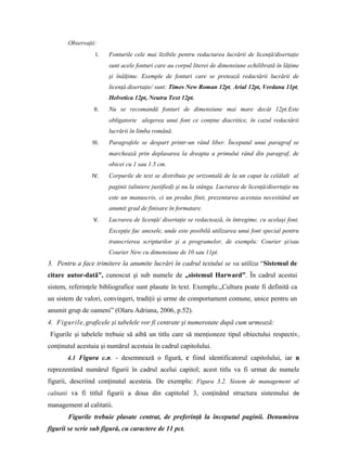Observaţii:
I. Fonturile cele mai lizibile pentru redactarea lucrării de licenţă/disertaţie
sunt acele fonturi care au corpul literei de dimensiune echilibrată în lăţime
şi înălţime. Exemple de fonturi care se pretează redactării lucrării de
licenţă disertaţie/ sunt: Times New Roman 12pt, Arial 12pt, Verdana 11pt,
Helvetica 12pt, Neutra Text 12pt.
II. Nu se recomandă fonturi de dimensiune mai mare decât 12pt.Este
obligatorie alegerea unui font ce conţine diacritice, în cazul redactării
lucrării în limba română.
III. Paragrafele se despart printr-un rând liber. Începutul unui paragraf se
marchează prin deplasarea la dreapta a primului rând din paragraf, de
obicei cu 1 sau 1.5 cm.
IV. Corpurile de text se distribuie pe orizontală de la un capat la celǎlalt al
paginii (aliniere justified) şi nu la stânga. Lucrarea de licenţă/disertaţie nu
este un manuscris, ci un produs finit, prezentarea acestuia necesitând un
anumit grad de finisare în formatare.
V. Lucrarea de licenţă/ disertaţie se redactează, în întregime, cu acelaşi font.
Excepţie fac anexele, unde este posibilă utilizarea unui font special pentru
transcrierea scripturilor şi a programelor, de exemplu: Courier şi/sau
Courier New cu dimensiune de 10 sau 11pt.
3. Pentru a face trimitere la anumite lucrări în cadrul textului se va utiliza “Sistemul de
citare autor-datǎ”, cunoscut şi sub numele de „sistemul Harward”. În cadrul acestui
sistem, referinţele bibliografice sunt plasate în text. Exemplu:„Cultura poate fi definitǎ ca
un sistem de valori, convingeri, tradiţii şi urme de comportament comune, unice pentru un
anumit grup de oameni” (Olaru Adriana, 2006, p.52).
4. Figurile,graficele şi tabelele vor fi centrate şi numerotate după cum urmează:
Figurile şi tabelele trebuie să aibă un titlu care să menţioneze tipul obiectului respectiv,
conţinutul acestuia şi numărul acestuia în cadrul capitolului.
4.1 Figura c.n. - desemnează o figură, c fiind identificatorul capitolului, iar n
reprezentând numărul figurii în cadrul acelui capitol; acest titlu va fi urmat de numele
figurii, descriind conţinutul acesteia. De exemplu: Figura 3.2. Sistem de management al
calitatii va fi titlul figurii a doua din capitolul 3, conţinând structura sistemului de
management al calitatii.
Figurile trebuie plasate centrat, de preferinţă la începutul paginii. Denumirea
figurii se scrie sub figură, cu caractere de 11 pct.
 