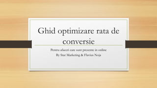 Ghid optimizare rata de
conversie
Pentru afaceri care sunt prezente in online
By Star Marketing & Flavius Noja
 