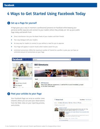 4 Ways to Get Started Using Facebook Today

     1 Set up a Page for yourself

          A Page gives you a way to maintain a professional presence on Facebook while keeping your
          personal profile separate and connect to your readers where they already are. Set up your public
          Page today and benefit from:

          ▶    Direct distribution into your the News Feeds of your readers and their friends

          ▶    Two–way dialogue with your readers

          ▶    An easy way for readers to connect to you without a need for you to approve

          ▶    Your Page will appear in search results when readers search for you

          ▶    Unlimited connections: While the maximum number of friends for a profile is 5,000, you can have an
               unlimited amount of connections on your Page




     2 Post your articles to your Page

          Your Facebook Page can serve as another news
          channel, where you can post your observations
          from the field, notes on your reporting process,
          and articles.




© 2011 Facebook, Inc. All rights reserved. Product specifications subject to change without notice.
 