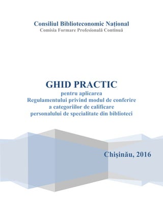 Consiliul Biblioteconomic Naţional
Comisia Formare Profesională Continuă
Chişinău, 2016
GHID PRACTIC
pentru aplicarea
Regulamentului privind modul de conferire
a categoriilor de calificare
personalului de specialitate din biblioteci
 