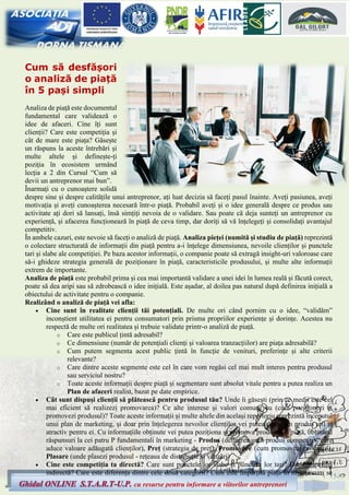 5
Ghidul ONLINE S.T.A.R.T-U.P. cu resurse pentru informare a viitorilor antreprenori
Cum să desfășori
o analiză de piață
în 5 pași simpli
Analiza de piață este documentul
fundamental care validează o
idee de afaceri. Cine îți sunt
clienții? Care este competiția și
cât de mare este piața? Găsește
un răspuns la aceste întrebări și
multe altele și definește-ți
poziția în ecosistem urmând
lecția a 2 din Cursul “Cum să
devii un antreprenor mai bun”.
Înarmați cu o cunoaștere solidă
despre sine și despre calitățile unui antreprenor, ați luat decizia să faceți pasul înainte. Aveți pasiunea, aveți
motivația și aveți cunoașterea necesară într-o piață. Probabil aveți și o idee generală despre ce produs sau
activitate ați dori să lansați, însă simțiți nevoia de o validare. Sau poate că deja sunteți un antreprenor cu
experiență, și afacerea funcționează în piață de ceva timp, dar doriți să vă înțelegeți și consolidați avantajul
competitiv.
În ambele cazuri, este nevoie să faceți o analiză de piață. Analiza pieței (numită și studiu de piață) reprezintă
o colectare structurată de informații din piață pentru a-i înțelege dimensiunea, nevoile clienților și punctele
tari și slabe ale competiției. Pe baza acestor informații, o companie poate să extragă insight-uri valoroase care
să-i ghideze strategia generală de poziționare în piață, caracteristicile produsului, și multe alte informații
extrem de importante.
Analiza de piață este probabil prima și cea mai importantă validare a unei idei în lumea reală și făcută corect,
poate să dea aripi sau să zdrobească o idee inițială. Este așadar, al doilea pas natural după definirea inițială a
obiectului de activitate pentru o companie.
Realizând o analiză de piață vei afla:
• Cine sunt în realitate clienții tăi potențiali. De multe ori când pornim cu o idee, “validăm”
inconștient utilitatea ei pentru consumatori prin prisma propriilor experiențe și dorințe. Acestea nu
respectă de multe ori realitatea și trebuie validate printr-o analiză de piață.
o Care este publicul țintă adresabil?
o Ce dimensiune (număr de potențiali clienți și valoarea tranzacțiilor) are piața adresabilă?
o Cum putem segmenta acest public țintă în funcție de venituri, preferințe și alte criterii
relevante?
o Care dintre aceste segmente este cel în care vom regăsi cel mai mult interes pentru produsul
sau serviciul nostru?
o Toate aceste informații despre piață și segmentare sunt absolut vitale pentru a putea realiza un
Plan de afaceri realist, bazat pe date empirice.
• Cât sunt dispuși clienții să plătească pentru produsul tău? Unde îi găsești (prin ce medii este cel
mai eficient să realizezi promovarea)? Ce alte interese și valori comune au (cum poziționezi și
promovezi produsul)? Toate aceste informații și multe altele din același repertoriu reprezintă începutul
unui plan de marketing, și doar prin înțelegerea nevoilor clienților vei putea defini un produs util și
atractiv pentru ei. Cu informațiile obținute vei putea poziționa și promova produsul în piață, obținând
răspunsuri la cei patru P fundamentali în marketing - Produs (definirea unui produs competitiv, care
aduce valoare adăugată clienților), Preț (strategia de preț), Promovare (cum promovezi produsul),
Plasare (unde plasezi produsul - rețeaua de distribuție și vânzări)
• Cine este competiția ta directă? Care sunt punctele lor slabe și punctele lor tari? Dar competiția
indirectă? Care este diferența dintre cele două categorii? Cum este împărțită piața în nișe și cum se
 