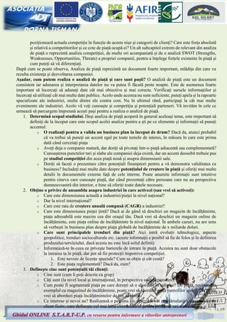 6
Ghidul ONLINE S.T.A.R.T-U.P. cu resurse pentru informare a viitorilor antreprenori
poziționează actuala competiție în funcție de aceste nișe și categorii de clienți? Care este forța absolută
și relativă a competitorilor și ce cote de piață ocupă ei? Un alt subcapitol extrem de relevant din analiza
de piață o reprezintă analiza competiției, de multe ori acompaniată și de o analiză SWOT (Strengths,
Weaknesses, Opportunities, Threats) a propriei companii, pentru a înțelege forțele existente în piață și
cum puteți să vă diferențiați.
După cum se poate observa, Analiza de piață reprezintă un document foarte important, mlădița din care va
rezulta existența și dezvoltarea companiei.
Așadar, cum putem realiza o analiză de piață și care sunt pașii? O analiză de piață este un document
consistent iar adunarea și interpretarea datelor nu va putea fi făcută peste noapte. Este de asemenea foarte
important să încercați să adunați date cât mai obiective și mai corecte. Verificați sursele informațiilor și
încercați să utilizați cât mai multe date publice. Acolo unde acestea nu sunt suficiente, puteți apela și la rapoarte
specializate ale industriei, multe dintre ele contra cost. Nu în ultimul rând, participați la cât mai multe
evenimente ale industriei. Acolo vă veți cunoaște și competiția și potențiali parteneri. Vă invităm în cele ce
urmează să parcurgem împreună acești pași pentru a realiza o analiză de piață.
1. Determină scopul studiului. Deși analiza de piață acoperă în general aceleași teme, este important să
definiți de la început care este scopul acelei analize pentru a ști pe ce elemente și informații să puneți
accentul:
o O realizați pentru a valida un business plan la început de drum? Dacă da, atunci probabil
că va trebui să puneți un accent egal pe toate temele de interes, în măsura în care este prima
dată când cercetați piața
o Aveți deja o companie matură, dar doriți să pivotați într-o piață adiacentă sau complementară?
Cunoașterea punctelor tari și slabe ale companiei deja există, dar un accent deosebit trebuie pus
pe studiul competiției din acea piață nouă și asupra dimensiunii sale.
o Doriți să faceți o prezentare către potențiali finanțatori pentru a vă demonstra validitatea ca
business? Includeți mai multe date despre potențialul de creștere în piață și oferiți mai multe
detalii în documentele externe față de cele interne. Poate anumite informații sunt intuitive
pentru cineva care cunoaște piață, dar când prezentați către persoane care nu au perspectiva
dumneavoastră din interior, e bine să oferiți toate datele necesare.
2. Obține o privire de ansamblu asupra industriei în care activezi (sau vrei să activezi):
o Care este dimensiunea actuală a industriei/pieței la nivel național?
o Dar la nivel internațional?
o Care este rata de creștere anuală compusă (CAGR) a industriei?
o Care este dimensiunea pieței țintă? Dacă ai de gând să deschizi un magazin de încălțăminte,
piața adresabilă este maxim cea din orașul tău. Dacă vrei să deschizi un magazin online de
încălțăminte, este piața online de încălțăminte la nivel național. În ambele cazuri, nu are sens
să vorbești în business plan despre piața globală de încălțăminte de x miliarde dolari.
o Care sunt principalele trenduri din piață? Aici intră evoluții tehnologice, aspecte
geopolitice, trenduri socioculturale etc. (aceste informații e posibil să fie de folos și în definirea
produsului/serviciului, dacă acesta nu este încă solid definit)
o Informează-te în ceea ce privește barierele de intrare în piață. Acestea nu sunt doar obstacole
la intrarea ta în piață, dar pot să fie protecții împotriva competiției.
1. Este nevoie de licențe speciale? Cum se obțin și cât costă?
2. Este piața reglementată? Dacă da, cum?
3. Definește cine sunt potențialii tăi clienți:
o Cine sunt (cum îi poți descrie ca grup)
o Câți sunt (la nivel local și internațional, în perspectiva unei expansiuni)
o Cum poate fi segmentată piața pe care dorești să o abordezi în subnișe? De pildă, revenind la
exemplul cu magazinul de încălțăminte, poate vrei să abordezi piața pantofilor sport? Sau poate
vrei să abordezi piața încălțămintelor de lux de damă.
o Ce interese și nevoi au? Realizează o persona - o descriere cât mai detaliată a unui model de
client fictiv, care definește cel mai bine clientul ideal pentru produsul sau serviciul tău și felul
 
