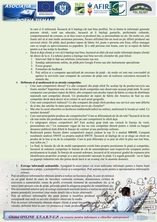 7
Ghidul ONLINE S.T.A.R.T-U.P. cu resurse pentru informare a viitorilor antreprenori
în care ei îl utilizează. Încearcă să îi înțelegi cât mai bine profilul. Nu te limita la informații generale
precum vârstă, venit sau educație, încearcă să îi înțelegi gusturile, preferințele culturale,
comportamentul de consum, ce ar face exact cu produsul tău, ce personalitate au etc. De multe ori, este
foarte util să ai mai multe asemenea personas, fiecare utilizând într-un mod un pic diferit produsul sau
serviciul oferit. De pildă, dacă produci topuri de hârtie A4, poate o persona este Ema, office manager
care se ocupă cu aprovizionarea cu papetărie. Și o altă persona este Ioana, care își ia topuri de hârtie
pentru a-și lua notițe la facultate.
o Dacă ai deja clienți și vrei să îi înțelegi mai bine, încearcă să obții cât mai multe informații despre clienții
tăi direct de la ei. Ca tehnici pentru a înțelege mai bine nevoile clienților tăi, poți folosi:
1. Interviuri față în față sau telefonic (structurate sau nu)
2. Sondaje administrate online, de pildă prin Google Forms sau alte instrumente specializate
3. Focus grupuri
4. Formulare de feedback
5. Poți utiliza și o companie specializată de cercetare de piață - de multe ori este mai convenabil să
apelezi la serviciile unei companii de cercetare de piață care să realizeze cercetarea necesară în
numele tău.
4. Definește-ți și analizează-ți cu atenție competiția:
o Cine sunt competitorii direcți? Ce alte companii din piață oferă fix același tip de produs/serviciu sau
foarte similar? Important este să nu listezi decât competiția care deservește aceeași piață țintă. În cazul
companiei care produce topuri de hârtie, alte companii care produc topuri de hârtie cu rețea de distribuție
națională sunt competiție directă. Un producător de topuri de hârtie din America de Sud nu este
competiție decât dacă decizi să te extinzi în acel areal geografic.
o Cine sunt competitorii indirecți? Ce alte companii din piață oferă produse sau servicii care sunt diferite
de al tău, dar satisfac în mare parte aceleași nevoi ale clienților?
o Mai ales în cazul afacerilor cu desfacere tradițională (adică nu online), analizează-le locația și vadul. Ce
arealuri domină?
o Care sunt principalele produse ale competitorilor? Cum se diferențiază ele de ale tale? Încearcă să înveți
cât mai multe din produsele sau serviciile pe care competitorii le oferă deja.
o Ce subgrupuri țintesc competitorii tăi? Este același grup țintă sau variază în funcție de venit,
personalitate etc.? Un restaurant vegan de lux nu este competiție directă pentru o rulotă cu burgeri
deoarece publicul țintă diferă în funcție de venituri și/sau preferințe culinare.
o Realizează pentru fiecare dintre competitorii majori (măcar la top 3) o analiză SWOT. Compară
rezultatele analizei SWOT cu propria analiză SWOT. Încearcă să înțelegi de ce ar alege un client un
produs de la tine și nu de la competiție. Cum te poți diferenția și ce poți să oferi în plus sau mai bine,
mai ieftin etc.?
o La final, în funcție de cât de multă suprapunere există între propria poziționare în piață și competiție,
încearcă să ordonezi competiția în funcție de cât de amenințătoare sunt respectivele companii pentru
poziționarea ta în piață. În funcție de această ordonare, încearcă să îți micșorezi gradul de expunere prin
identificarea propriilor avantaje și a unei poziționări raționale în piață. Ca regulă generală - nu te lupta
cu giganții industriei tale din prima decât dacă ai un avantaj clar în anumite domenii.
5. Extrage informații acționabile. Ajungând în acest punct vei avea suficiente informații pentru o foarte bună
cunoaștere a pieței, a potențialilor clienți și a competiției. Poți acționa acum pentru a operaționaliza informațiile
extrase:
o Poți să utilizezi informațiilor obținute pentru a realiza un business plan, în care să estimezi
cu un grad destul de mare de încredere veniturile estimate, dimensiunea ciclului de
conversie a numerarului, marja de profit, eventuale elemente de sezonalitate etc. și să
setezi ținte precum cota de piață, perioada până la atingerea pragului de rentabilitate etc.
o Din documentul anterior poți să extragi elementele esențiale pentru a realiza un pitch deck
pentru potențialii investitori (mai multe detalii într-o lecție ulterioară)
o Poți să utilizezi informațiile din piață pentru a modifica produsul astfel încât să
corespundă mai mult cu nevoile clienților observate în studiu
o Poți să extinzi informațiile obținute despre clienți și piață într-o strategie de marketing și
vânzări, definind felul în care vei promova și vinde produsul sau serviciul.
 