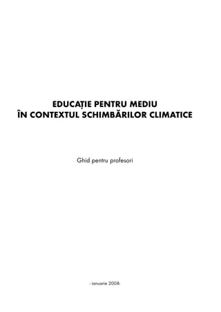 EDUCAÞIE PENTRU MEDIU
ÎN CONTEXTUL SCHIMBÃRILOR CLIMATICE




           Ghid pentru profesori




               - ianuarie 2008-
 
