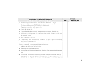 33
GUÍA HIDRÁULICA, MODALIDAD PARTICULAR
Valor
CRITERIOS
Aplicación para
• Parámetros que serán analizados en las muestras de material a dragar.
• Resultados de los análisis CRETIB del material por dragar.
• Capacidad volumétrica de la zona de tiro.
• Diseño del sitio de tiro.
• Coordenadas geográficas o UTM de la poligonal que formará el sitio de tiro.
• Superficie que será afectada por el dragado e indicando la superficie de cada una
de las zonas de tiro.
• Tipo de material a descargar.
• Características de la corriente en el área de tiro (en caso de que el material sea
dispuesto en cuerpos de agua).
Apertura de bocas de intercomunicación lagunar marítimas.
• Volumen de material que será removido.
• Superficie que abarcará la apertura.
• Dirección de las corrientes dominantes de la laguna en las distintas temporadas del
año.
• Dirección de las corrientes dominantes en el mar adyacente al punto de apertura.
• Sitios donde será dispuesto el material removido por la apertura de la boca lagunar.
 