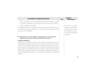 41
GUÍA HIDRÁULICA, MODALIDAD PARTICULAR
Valor
CRITERIOS
Aplicación para
plano a escala gráfica en el que se detalle algún rasgo o punto fisiográfico, topográ-
fico o urbano reconocible, con el fin de lograr una mejor referenciación de la zona.
• Bandos y reglamentos municipales.
En caso de que existan otros ordenamientos legales aplicables, es recomendable revisar-
lo e identificar la congruencia del proyecto en relación con las disposiciones sobre el uso
de suelo que estos establezcan.
IV. DESCRIPCIÓN DEL SISTEMA AMBIENTAL Y SEÑALAMIENTO DE LA PROBLEMÁTICA
AMBIENTAL DETECTADA EN EL ÁREA DE INFLUENCIA DEL PROYECTO
Inventario Ambiental
El objetivo de este apartado se orienta a ofrecer una caracterización del medio en sus
elementos bióticos y abióticos, describiendo y analizando, en forma integral, los compo-
nentes del sistema ambiental del sitio donde se establecerá el proyecto, todo ello con el
objeto de hacer una correcta identificación de sus condiciones ambientales, de las prin-
cipales tendencias de desarrollo y/o deterioro. Se deberán considerar los lineamientos de
planeación de los capítulos siguientes, así como aquellas conclusiones derivadas de la
consulta bibliográfica las que podrán ser corroboradas o solicitadas por la autoridad
ambiental.
Verificar que el proyecto
cumpla con las disposicio-
nes que existan en la mate-
ria, si el proyecto no se ajus-
ta a ellos el dictamen podrá
ser negativo.
3
 