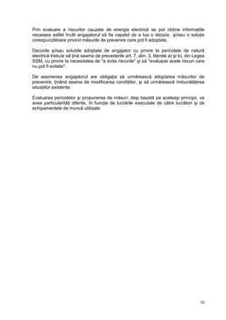 10
Prin evaluare a riscurilor cauzate de energia electrică se pot obţine informaţiile
necesare astfel încât angajatorul să fie capabil de a lua o decizie şi/sau o soluţie
corespunzătoare privind măsurile de prevenire care pot fi adoptate.
Deciziile şi/sau soluţiile adoptate de angajator cu privire la pericolele de natură
electrică trebuie să ţină seama de prevederile art. 7, alin. 3, literele a) şi b), din Legea
SSM, cu privire la necesitatea de "a evita riscurile" şi să "evalueze acele riscuri care
nu pot fi evitate".
De asemenea angajatorul are obligaţia să urmărească adoptarea măsurilor de
prevenire, ţinând seama de modificarea condiţiilor, şi să urmărească îmbunătăţirea
situaţiilor existente.
Evaluarea pericolelor şi propunerea de măsuri, deşi bazată pe aceleaşi principii, va
avea particularităţi diferite, în funcţie de lucrările executate de către lucrători şi de
echipamentele de muncă utilizate.
 