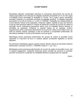89
CUVÂNT ÎNAINTE
Necesitatea elaborării metodologiei referitoare la autorizarea electricienilor din punctul de
vedere al securităţii muncii decurge din obligaţia respectării prevederilor art.13, lit.i) din Legea
nr.319/2006 privind securitatea şi sănătatea în muncă: ”să ia măsuri pentru autorizarea
exercitării meseriilor şi a profesiilor prevăzute de legislaţia specifică.” şi obligaţia respectării
prevederilor art.3.3.25 din Anexa nr.1 a HG nr.1146/2006 :”Instalaţiile sau echipamentele de
muncă electrice trebuie să fie exploatate, întreţinute, reglate, reparate şi puse sub tensiune
numai de către personal calificat în meseria de electrician autorizat din punctul de vedere al
securităţii muncii. Autorizarea personalului pentru lucru la instalaţiile tehnice electrice în
activităţile de exploatare, întreţinere şi reparaţii trebuie să se realizeze, conform
regulamentului pentru autorizarea electricienilor din punctul de vedere al securităţii muncii, pe
bază de examen medical, psihologic şi test de verificare a cunoştinţelor profesionale, de
securitate şi sănătate în muncă şi de acordare a primului ajutor”.
Metodologia privind autorizarea electricienilor din punctul de vedere al securităţii muncii
reprezintă un instrument de lucru în vederea aplicării prevederilor legislative şi tehnice
aplicabile.
De asemenea metodologia asigură suportul necesar aplicării măsurii de securitate împotriva
electrocutării prevăzute de HG nr. 1146/2006, Anexa nr. 1, pct. 3.3.2.
Metodologia privind autorizarea electricienilor din punctul de vedere al securităţii muncii vine
în sprijinul angajatorilor, lucrătorilor desemnaţi pentru activităţi de prevenire şi protecţie,
serviciilor de prevenire, lucrătorilor din instalaţiile electrice şi organismelor de inspecţie.
Autorii.
 