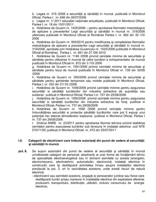 91
b. Legea nr. 319 /2006 a securităţii şi sănătăţii în muncă, publicată in Monitorul
Oficial, Partea I, nr. 646 din 26/07/2006
c. Legea nr. 1/ 2011 educaţiei naţionale actualizata, publicată în Monitorul Oficial,
Partea I, nr. 18 din 10/01/2011
d. Hotărârea de Guvern nr. 1425/2006 – pentru aprobarea Normelor metodologice
de aplicare a prevederilor Legii securităţii şi sănătăţii in muncă nr. 319/2006
ulterioare publicată în Monitorul Oficial al României Partea I, nr. 882 din 30 /10/
2006
e. Hotărârea de Guvern nr. 955/2010 pentru modificarea şi completarea Normelor
metodologice de aplicare a prevederilor Legii securităţii şi sănătăţii în muncă nr.
319/2006, aprobate prin Hotărârea Guvernului nr. 1425/2006 publicată în Monitorul
Oficial al României, Partea I, nr. 661 din 27 /09/ 2010
f. Hotărârea de Guvern nr. 1146 /2006 privind cerinţele minime de securitate şi
sănătate pentru utilizarea în muncă de către lucrători a echipamentelor de muncă
publicată în Monitorul Oficial nr. 815 din 3 /10/ 2006
g. Hotărârea de Guvern nr. 1091/2006 privind cerinţele minime de securitate şi
sănătate pentru locul de muncă publicată în Monitorul Oficial nr. 739 din 30/08
/2006
h. Hotărârea de Guvern nr. 300/2006 privind cerinţele minime de securitate şi
sănătate pentru şantierele temporare sau mobile publicată în Monitorul Oficial,
Partea I, nr. 252 din 21/ 03 /2006
i. Hotărârea de Guvern nr. 1049/2006 privind cerinţele minime pentru asigurarea
securităţii si sănătăţii lucrătorilor din industria extractiva de suprafaţa sau
subteran publicat in Monitorul Oficial, Partea I nr. 727 din 25/08/2006
j. Hotărârea de Guvern nr. 1050/2006 privind cerinţele minime pentru asigurarea
securităţii si sănătăţii lucrătorilor din industria extractiva de foraj publicat in
Monitorul Oficial, Partea I nr. 737 din 29/08/2006
k. Hotărârea de Guvern nr. 1058 /2006 privind cerinţele minime pentru
îmbunătăţirea securităţii si protecţia sănătăţii lucrătorilor care pot fi expuşi unui
potenţial risc datorat atmosferelor explozive publicat in Monitorul Oficial, Partea I
nr. 737 din 29/08/2006
l. Ordinul ANRE nr. 23/2011 pentru aprobarea Normei tehnice privind stabilirea
cerinţelor pentru executarea lucrărilor sub tensiune în instalaţii electrice, cod NTE
010/11/00, publicat în Monitorul Oficial nr. 472 din 25/07/2011
I.5. Categorii de electricieni care trebuie autorizaţi din punct de vedere al securităţii
şi sănătăţii în muncă
pct. 8. Se supun autorizării din punct de vedere al securităţii şi sănătăţii în muncă
următoarele categorii de personal, absolvenţi ai unei forme de învăţământ tehnic
de specialitate electroenergetică sau în domenii asimilate cu acesta (energetic,
electromecanic, electrotehnic, automatizări, electronică, instalaţii electrice în
construcţii) care îşi desfăşoară activitatea în/sau asupra instalaţiilor electrice
prevăzute la pct. 3, ori în vecinătatea acestora, unde există riscuri de natură
electrică:
- electricienii sau asimilaţii acestora, angajaţi ai persoanelor juridice sau fizice care
desfăşoară lucrări şi/sau manevre în instalaţiile electrice din exploatare aferente
producerii, transportului, distribuţiei, utilizării, inclusiv consumului de energie
electrice;
 
