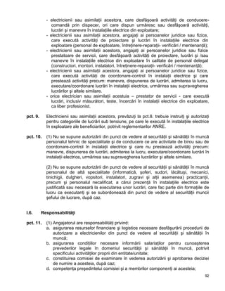 92
- electricienii sau asimilaţii acestora, care desfăşoară activităţi de conducere-
comandă prin dispecer, ori care dispun urmăresc sau desfăşoară activităţi,
lucrări şi manevre în instalaţiile electrice din exploatare;
- electricienii sau asimilaţii acestora, angajaţi ai persoanelor juridice sau fizice,
care execută activităţi de proiectare şi lucrări în instalaţiile electrice din
exploatare (personal de exploatare, întreţinere-reparaţii- verificări / mentenanţă);
- electricienii sau asimilaţii acestora, angajaţi ai persoanelor juridice sau fizice
prestatoare de servicii, care desfăşoară activităţi de proiectare, lucrări şi /sau
manevre în instalaţiile electrice din exploatare în calitate de personal delegat
(constructori, montori, instalatori, întreţinere-reparaţii- verificări / mentenanţă);
- electricienii sau asimilaţii acestora, angajaţi ai persoanelor juridice sau fizice,
care execută activităţi de coordonare-control în instalaţii electrice şi care
prestează activităţi precum: manevre, dispunerea de lucrări, admiterea la lucru,
executare/coordonare lucrări în instalaţii electrice, urmărirea sau supravegherea
lucrărilor şi altele similare.
- orice electrician sau asimilaţii acestuia – prestator de servicii - care execută
lucrări, inclusiv măsurători, teste, încercări în instalaţii electrice din exploatare,
ca liber profesionist.
pct. 9. Electricienii sau asimilaţii acestora, prevăzuţi la pct.8. trebuie instruiţi şi autorizaţi
pentru categoriile de lucrări sub tensiune, pe care le execută în instalaţiile electrice
în exploatare ale beneficiarilor, potrivit reglementarilor ANRE.
pct. 10. (1) Nu se supune autorizării din punct de vedere al securităţii şi sănătăţii în muncă
personalul tehnic de specialitate şi de conducere ce are activitate de birou sau de
coordonare-control în instalaţii electrice şi care nu prestează activităţi precum:
manevre, dispunerea de lucrări, admiterea la lucru, executare/coordonare lucrări în
instalaţii electrice, urmărirea sau supravegherea lucrărilor şi altele similare.
(2) Nu se supune autorizării din punct de vedere al securităţii şi sănătăţii în muncă
personalul de altă specialitate (informatică, şoferi, sudori, lăcătuşi, mecanici,
tinichigii, dulgheri, vopsitori, instalatori, zugravi şi alţii asemenea) practicanţii,
precum şi personalul necalificat, a cărui prezenţă în instalaţiile electrice este
justificată sau necesară la executarea unor lucrări, care fac parte din formaţiile de
lucru ca executanţi şi se subordonează din punct de vedere al securităţii muncii
şefului de lucrare, după caz.
I.6. Responsabilităţi
pct. 11. (1) Angajatorul are responsabilităţi privind:
a. asigurarea resurselor financiare şi logistice necesare desfăşurării procedurii de
autorizare a electricienilor din punct de vedere al securităţii şi sănătăţii în
muncă;
b. asigurarea condiţiilor necesare informării salariaţilor pentru cunoaşterea
prevederilor legale în domeniul securităţii şi sănătăţii în muncă, potrivit
specificului activităţilor proprii din entitate/unitate;
c. constituirea comisiei de examinare în vederea autorizării şi aprobarea deciziei
de numire a acesteia, după caz;
d. competenţa preşedintelui comisiei şi a membrilor componenţi ai acesteia;
 