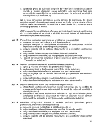 93
e. aprobarea grupei de autorizare din punct de vedere al securităţii şi sănătăţii în
muncă, a fiecărui electrician supus autorizării, prin semnarea fişei care
reprezintă documentul juridic de autorizare din punct de vedere al securităţii şi
sănătăţii în muncă (Anexa nr. 1);
(2) În lipsa persoanelor competente pentru comisia de examinare, din rândul
propriilor angajaţi, răspunde pentru contractarea serviciului cu terţe persoane/firme
abilitate să efectueze serviciul de autorizare al electricienilor din punct de vedere al
securităţii şi sănătăţii in muncă.
(3) Persoanele/firmele abilitate să efectueze serviciul de autorizare al electricienilor
din punct de vedere al securităţii şi sănătăţii in muncă trebuie să îndeplinească
cerinţele din prezenta metodologie.
pct. 12. Preşedintele comisiei de examinare are următoarele responsabilităţi:
a. cunoaşte prezenta metodologie şi aplică prevederile ei;
b. participă nemijlocit la desfăşurarea examinărilor şi coordonarea activităţii
membrilor comisiei de examinare pentru autorizare;
c. asigură exigenţa faţă de calitatea răspunsurilor şi a prestaţiilor electricienilor
examinaţi;
d. asigură obiectivitatea asupra evaluării rezultatelor examinărilor;
e. asigură confidenţialitatea faţă de terţe persoane asupra examinărilor;
f. asigură corectitudinea completării „Fişei de examinare pentru autorizare” şi a
„Taloanelor de autorizare”.
pct. 13. Membrii comisiei de examinare au următoarele responsabilităţi :
a. aplică şi respectă prevederile din prezenta metodologie;
b. participă nemijlocit la desfăşurarea examinărilor pentru autorizare;
c. asigură confidenţialitatea faţă de terţe persoane asupra examinării;
d. asigură exigenţa faţă de calitatea răspunsurilor şi a prestaţiilor electricienilor
examinaţi;
e. asigură obiectivitatea asupra evaluării rezultatelor examinării;
f. asigură confidenţialitatea faţă de terţe persoane asupra examinărilor;
pct. 14. Medicul de medicina muncii are următoarele responsabilităţi:
a. atestă faptul că electricianul examinat medical îndeplineşte sau nu condiţiile de
a ocupa postul pentru care este autorizat din punct de vedere al securităţii şi
sănătăţii in muncă;
b. completează rezultatele examinărilor medicale in “Fişa de examinare pentru
autorizarea electricienilor din punctul de vedere al securităţii muncii” conform
reglementărilor aplicabile şi cerinţelor postului electricianului autorizat;
pct. 15. Persoana fizică/juridică, abilitată în vederea verificării aptitudinilor psiho-
profesionale, are următoarele responsabilităţi :
a. cunoaşte prezenta metodologie şi aplică prevederile ei;
b. asigură calitatea psihoprofesiogramelor specifice domeniului electric;
c. asigură confidenţialitatea faţă de terţe persoane asupra examinării;
d. asigură obiectivitatea asupra evaluării rezultatelor examinării;
e. asigură exigenţa faţă de calitatea răspunsurilor şi a prestaţiilor electricienilor
examinaţi;
 