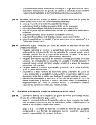 94
f. completează rezultatele examinărilor psihologice in “Fişa de examinare pentru
autorizarea electricienilor din punctul de vedere al securităţii muncii” conform
reglementărilor aplicabile şi cerinţelor postului electricianului autorizat;
pct. 16. Persoana juridică/fizică, abilitată şi atestată în vederea autorizării din punct de
vedere al securităţii muncii are următoarele responsabilităţi :
a. aplică şi respectă prevederile din prezenta metodologie;
b. participă nemijlocit la desfăşurarea examinărilor pentru autorizare;
c. asigură confidenţialitatea faţă de terţe persoane asupra examinării;
d. asigură exigenţa faţă de calitatea răspunsurilor şi a prestaţiilor electricienilor
examinaţi;
e. asigură obiectivitatea asupra evaluării rezultatelor examinării;
f. asigură confidenţialitatea faţă de terţe persoane asupra examinărilor;
g. asigură corectitudinea completării „Fişei de examinare pentru autorizare” şi a
„Taloanelor de autorizare”.
pct. 17. Electricianul supus autorizării din punct de vedere al securităţii muncii are
următoarele obligaţii:
 însuşirea teoretică şi practică a cunoştinţelor profesionale, a conţinutului
reglementărilor şi instrucţiunilor tehnice aplicabile în procesul muncii, potrivit
cerinţelor postului, funcţiei şi a grupei de autorizare din punct de vedere al
securităţii şi sănătăţii în muncă, pentru care va fi examinat;
 însuşirea prevederilor legislative din domeniul securităţii şi sănătăţii în muncă
aplicabile, ale instrucţiunilor de securitate şi sănătate în muncă aplicabile în
procesul muncii, potrivit cerinţelor postului, funcţiei şi a grupei de autorizare
pentru care va fi examinat;
 însuşirea teoretică şi practică a procedeelor şi tehnicilor de acordare a primului
ajutor în caz de electrocutare;
 prezentarea la toate formele de examinare pentru autorizare din punct de
vedere al securităţii şi sănătăţii în muncă, conform programărilor, apt din punct
de vedere mental, fizic şi psihic, sau, după caz, în condiţii medicale prescrise;
 păstrarea în bune condiţii şi asupra sa, a Talonului de autorizare din punct de
vedere al securităţii şi sănătăţii în muncă, care atestă nivelul competenţelor şi
responsabilităţile ce-i revin în procesul muncii, şi prezentarea acestuia
organelor de control din entitate sau instituţii abilitate.
I.7. Grupele de autorizare din punctul de vedere al securităţii muncii
pct. 18. (1) Electricienii trebuie să fie încadraţi, din punct de vedere al securităţii muncii,
într-una din următoarele cinci grupe, astfel:
- grupa I - executant de lucrări în cadrul formaţiei de lucru (executant de lucrări
este persoana componentă a unei formaţii de lucru, subordonată din punctul de
vedere al securităţii muncii şefului de lucrare);
- grupa a II-a - executant de manevre (executant de manevre este persoana
componentă a unei formaţii de exploatare (servire operativă), subordonat
operativ responsabilului de manevre, după caz);
 