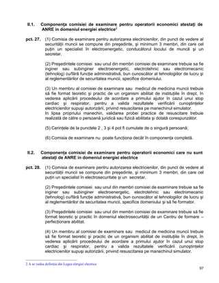 97
II.1. Componenţa comisiei de examinare pentru operatorii economici atestaţi de
ANRE in domeniul energiei electrice2
pct. 27. (1) Comisia de examinare pentru autorizarea electricienilor, din punct de vedere al
securităţii muncii se compune din preşedinte, şi minimum 3 membri, din care cel
puţin un specialist în electroenergetic, conducătorul locului de muncă şi un
secretar.
(2) Preşedintele comisiei sau unul din membri comisiei de examinare trebuie sa fie
inginer sau subinginer electroenergetic, electrotehnic sau electromecanic
(tehnolog) cu/fără funcţie administrativă, bun cunoscător al tehnologiilor de lucru şi
al reglementărilor de securitatea muncii, specifice domeniului.
(3) Un membru al comisiei de examinare sau medicul de medicina muncii trebuie
să fie format teoretic şi practic de un organism abilitat de instituţiile în drept, în
vederea aplicării procedeului de acordare a primului ajutor în cazul unui stop
cardiac şi respirator, pentru a valida rezultatele verificării cunoştinţelor
electricienilor supuşi autorizării, privind resuscitarea pe manechinul simulator.
In lipsa propriului manechin, validarea probei practice de resuscitare trebuie
realizată de către o persoană juridică sau fizică abilitata şi dotată corespunzător.
(5) Cerinţele de la punctele 2 , 3 şi 4 pot fi cumulate de o singură persoană;
(6) Comisia de examinare nu poate funcţiona decât în componenţa completă.
II.2. Componenţa comisiei de examinare pentru operatorii economici care nu sunt
atestaţi de ANRE in domeniul energiei electrice
pct. 28. (1) Comisia de examinare pentru autorizarea electricienilor, din punct de vedere al
securităţii muncii se compune din preşedinte, şi minimum 3 membri, din care cel
puţin un specialist în electrosecuritate şi un secretar.
(2) Preşedintele comisiei sau unul din membri comisiei de examinare trebuie sa fie
inginer sau subinginer electroenergetic, electrotehnic sau electromecanic
(tehnolog) cu/fără funcţie administrativă, bun cunoscător al tehnologiilor de lucru şi
al reglementărilor de securitatea muncii, specifice domeniului şi să fie formator.
(3) Preşedintele comisiei sau unul din membri comisiei de examinare trebuie să fie
format teoretic şi practic în domeniul electrosecurităţii de un Centru de formare –
perfecţionare abilitat.
(4) Un membru al comisiei de examinare sau medicul de medicina muncii trebuie
să fie format teoretic şi practic de un organism abilitat de instituţiile în drept, în
vederea aplicării procedeului de acordare a primului ajutor în cazul unui stop
cardiac şi respirator, pentru a valida rezultatele verificării cunoştinţelor
electricienilor supuşi autorizării, privind resuscitarea pe manechinul simulator.
2 A se vedea definiţia din Legea elergiei electrice
 