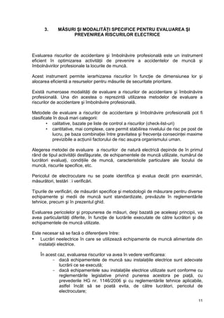 11
3. MĂSURI ŞI MODALITĂŢI SPECIFICE PENTRU EVALUAREA ŞI
PREVENIREA RISCURILOR ELECTRICE
Evaluarea riscurilor de accidentare şi îmbolnăvire profesională este un instrument
eficient în optimizarea activităţii de prevenire a accidentelor de muncă şi
îmbolnăvirilor profesionale la locurile de muncă.
Acest instrument permite ierarhizarea riscurilor în funcţie de dimensiunea lor şi
alocarea eficientă a resurselor pentru măsurile de securitate prioritare.
Există numeroase modalităţi de evaluare a riscurilor de accidentare şi îmbolnăvire
profesională. Una din acestea o reprezintă utilizarea metodelor de evaluare a
riscurilor de accidentare şi îmbolnăvire profesională.
Metodele de evaluare a riscurilor de accidentare şi îmbolnăvire profesională pot fi
clasificate în două mari categorii:
 calitative, bazate pe liste de control a riscurilor (check-list-uri)
 cantitative, mai complexe, care permit stabilirea nivelului de risc pe post de
lucru, pe baza combinaţiei între gravitatea şi frecvenţa consecinţei maxime
previzibile a acţiunii factorului de risc asupra organismului uman.
Alegerea metodei de evaluare a riscurilor de natură electrică depinde de în primul
rând de tipul activităţii desfăşurate, de echipamentele de muncă utilizate, numărul de
lucrători evaluaţi, condiţiile de muncă, caracteristicile particulare ale locului de
muncă, riscurile specifice, etc.
Pericolul de electrocutare nu se poate identifica şi evalua decât prin examinări,
măsurători, testări și verificări.
Tipurile de verificări, de măsurări specifice şi metodologii de măsurare pentru diverse
echipamente şi medii de muncă sunt standardizate, prevăzute în reglementările
tehnice, precum şi în prezentul ghid.
Evaluarea pericolelor şi propunerea de măsuri, deşi bazată pe aceleaşi principii, va
avea particularităţi diferite, în funcţie de lucrările executate de către lucrători şi de
echipamentele de muncă utilizate.
Este necesar să se facă o diferenţiere între:
• Lucrări neelectrice în care se utilizează echipamente de muncă alimentate din
instalaţii electrice.
În acest caz, evaluarea riscurilor va avea în vedere verificarea:
- dacă echipamentele de muncă sau instalaţiile electrice sunt adecvate
lucrării ce se execută;
- dacă echipamentele sau instalaţiile electrice utilizate sunt conforme cu
reglementările legislative privind punerea acestora pe piaţă, cu
prevederile HG nr. 1146/2006 şi cu reglementările tehnice aplicabile,
astfel încât să se poată evita, de către lucrători, pericolul de
electrocutare;
 