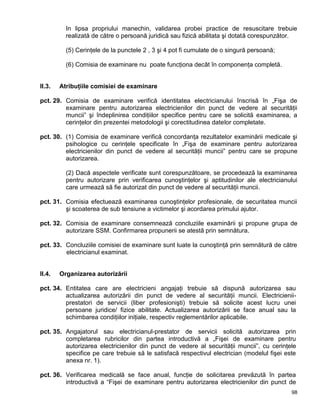 98
In lipsa propriului manechin, validarea probei practice de resuscitare trebuie
realizată de către o persoană juridică sau fizică abilitata şi dotată corespunzător.
(5) Cerinţele de la punctele 2 , 3 şi 4 pot fi cumulate de o singură persoană;
(6) Comisia de examinare nu poate funcţiona decât în componenţa completă.
II.3. Atribuţiile comisiei de examinare
pct. 29. Comisia de examinare verifică identitatea electricianului înscrisă în „Fişa de
examinare pentru autorizarea electricienilor din punct de vedere al securităţii
muncii” şi îndeplinirea condiţiilor specifice pentru care se solicită examinarea, a
cerinţelor din prezentei metodologii şi corectitudinea datelor completate.
pct. 30. (1) Comisia de examinare verifică concordanţa rezultatelor examinării medicale şi
psihologice cu cerinţele specificate în „Fişa de examinare pentru autorizarea
electricienilor din punct de vedere al securităţii muncii” pentru care se propune
autorizarea.
(2) Dacă aspectele verificate sunt corespunzătoare, se procedează la examinarea
pentru autorizare prin verificarea cunoştinţelor şi aptitudinilor ale electricianului
care urmează să fie autorizat din punct de vedere al securităţii muncii.
pct. 31. Comisia efectuează examinarea cunoştinţelor profesionale, de securitatea muncii
şi scoaterea de sub tensiune a victimelor şi acordarea primului ajutor.
pct. 32. Comisia de examinare consemnează concluziile examinării şi propune grupa de
autorizare SSM. Confirmarea propunerii se atestă prin semnătura.
pct. 33. Concluziile comisiei de examinare sunt luate la cunoştinţă prin semnătură de către
electricianul examinat.
II.4. Organizarea autorizării
pct. 34. Entitatea care are electricieni angajaţi trebuie să dispună autorizarea sau
actualizarea autorizării din punct de vedere al securităţii muncii. Electricienii-
prestatori de servicii (liber profesionişti) trebuie să solicite acest lucru unei
persoane juridice/ fizice abilitate. Actualizarea autorizării se face anual sau la
schimbarea condiţiilor iniţiale, respectiv reglementărilor aplicabile.
pct. 35. Angajatorul sau electricianul-prestator de servicii solicită autorizarea prin
completarea rubricilor din partea introductivă a „Fişei de examinare pentru
autorizarea electricienilor din punct de vedere al securităţii muncii”, cu cerinţele
specifice pe care trebuie să le satisfacă respectivul electrician (modelul fişei este
anexa nr. 1).
pct. 36. Verificarea medicală se face anual, funcţie de solicitarea prevăzută în partea
introductivă a “Fişei de examinare pentru autorizarea electricienilor din punct de
 