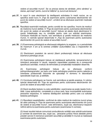 99
vedere al securităţii muncii”. Se va preciza starea de sănătate „clinic sănătos” şi
starea „apt-inapt” pentru „lucrul la înălţime” şi „lucrul sub tensiune”.
pct. 37. In cazul în care electricienii îşi desfăşoară activitatea în medii nocive, se va
specifica acest lucru în „Fişa de examinare pentru autorizarea electricienilor din
punct de vedere al securităţii muncii”, urmând să se efectueze examinări medicale
specifice.
pct. 38. Rezultatul examinării medicale, pentru condiţii de risc specifice, înscris de medicul
de medicina muncii abilitat, în “Fişa de examinare pentru autorizarea electricienilor
din punct de vedere al securităţii muncii” trebuie să ateste dacă electricianul în
cauză îndeplineşte sau nu condiţiile pentru care s-a solicitat examinarea.
Concluzia medicală se înscrie, sub semnătura şi parafa medicului de medicina
muncii, în rubricile special desemnate în „Fişa de examinare pentru autorizarea
electricienilor din punct de vedere al securităţii muncii”.
pct. 39. (1) Examinarea psihologică se efectuează obligatoriu la angajare, cu o periodicitate
de maximum 3 ani şi la cererea unităţilor (subunităţilor) sau a inspectorilor de
muncă.
(2) Electricienii prestatori de servicii (liberii profesionişti) trebuie să efectueze
examenul psihologic anual.
(3) Examinarea psihologică trebuie să stabilească aptitudinile, temperamentul şi
caracterul persoanei în cauză, respectiv capacitatea acesteia de a corespunde
specificului activităţii, nivelului de tehnicitate şi complexităţii instalaţiilor deservite.
(4) Examinarea psihologică trebuie să se efectueze conform
psihoprofesiogramelor, pe baza unor teste psihologice predictive pentru selecţia şi
orientarea profesională întocmite de specialişti în domeniu în laboratoare
specializate după caz, şi abilitate.
pct. 40. (1) Concluzia psihologului se înscrie, sub semnătura şi parafa acestuia, în rubrica
special desemnată din “Fişa de examinare pentru autorizarea electricienilor din
punct de vedere al securităţii muncii”.
(2) Dacă rezultatul testului nu este satisfăcător, examinarea se poate repeta încă o
dată. Lipsa aptitudinilor, constatată şi a doua oară, face incompatibilă autorizarea
persoanei respective, în vederea desfăşurării activităţii pentru care s-a solicitat
testarea psihologică.
pct. 41. (1) Rezultatul nesatisfăcător, confirmat de către medicul de medicina muncii şi/sau
de către psiholog în “Fişa de examinare pentru autorizarea electricienilor din punct
de vedere al securităţii muncii”, este eliminatoriu, după caz, electricianul respectiv
nefiind admis la examinarea pentru autorizare (examinarea în comisie).
(2) Acest rezultat trebuie comunicat conducătorului entităţii care solicită autorizarea
şi comisiei de examinare sau, după caz, persoanei juridice /fizice atestate pentru
prestări servicii în domeniul autorizării securităţii şi sănătăţii în muncă ce realizează
examinarea pentru autorizare.
 