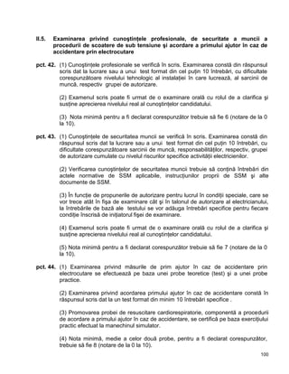 100
II.5. Examinarea privind cunoştinţele profesionale, de securitate a muncii a
procedurii de scoatere de sub tensiune şi acordare a primului ajutor în caz de
accidentare prin electrocutare
pct. 42. (1) Cunoştinţele profesionale se verifică în scris. Examinarea constă din răspunsul
scris dat la lucrare sau a unui test format din cel puţin 10 întrebări, cu dificultate
corespunzătoare nivelului tehnologic al instalaţiei în care lucrează, al sarcinii de
muncă, respectiv grupei de autorizare.
(2) Examenul scris poate fi urmat de o examinare orală cu rolul de a clarifica şi
susţine aprecierea nivelului real al cunoştinţelor candidatului.
(3) Nota minimă pentru a fi declarat corespunzător trebuie să fie 6 (notare de la 0
la 10).
pct. 43. (1) Cunoştinţele de securitatea muncii se verifică în scris. Examinarea constă din
răspunsul scris dat la lucrare sau a unui test format din cel puţin 10 întrebări, cu
dificultate corespunzătoare sarcinii de muncă, responsabilităţilor, respectiv, grupei
de autorizare cumulate cu nivelul riscurilor specifice activităţii electricienilor.
(2) Verificarea cunoştinţelor de securitatea muncii trebuie să conţină întrebări din
actele normative de SSM aplicabile, instrucţiunilor proprii de SSM şi alte
documente de SSM.
(3) În funcţie de propunerile de autorizare pentru lucrul în condiţii speciale, care se
vor trece atât în fişa de examinare cât şi în talonul de autorizare al electricianului,
la întrebările de bază ale testului se vor adăuga întrebări specifice pentru fiecare
condiţie înscrisă de iniţiatorul fişei de examinare.
(4) Examenul scris poate fi urmat de o examinare orală cu rolul de a clarifica şi
susţine aprecierea nivelului real al cunoştinţelor candidatului.
(5) Nota minimă pentru a fi declarat corespunzător trebuie să fie 7 (notare de la 0
la 10).
pct. 44. (1) Examinarea privind măsurile de prim ajutor în caz de accidentare prin
electrocutare se efectuează pe baza unei probe teoretice (test) şi a unei probe
practice.
(2) Examinarea privind acordarea primului ajutor în caz de accidentare constă în
răspunsul scris dat la un test format din minim 10 întrebări specifice .
(3) Promovarea probei de resuscitare cardiorespiratorie, componentă a procedurii
de acordare a primului ajutor în caz de accidentare, se certifică pe baza exerciţiului
practic efectuat la manechinul simulator.
(4) Nota minimă, medie a celor două probe, pentru a fi declarat corespunzător,
trebuie să fie 8 (notare de la 0 la 10).
 