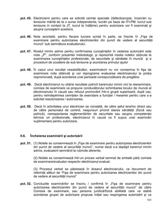 101
pct. 45. Electricienii pentru care se solicită cerinţe speciale (defectoscopie, încercări cu
tensiune mărită de la o sursa independenta, lucrări pe baza de ITI-PM, lucrul sub
tensiune in contact la JT, lucrul la înălţime) pentru autorizare vor fi examinaţi şi
asupra cunoaşterii acestora.
pct. 46. Nota acordată, pentru fiecare lucrare scrisă în parte, se înscrie în „Fişa de
examinare pentru autorizarea electricienilor din punct de vedere al securităţii
muncii” sub semnătura evaluatorului.
pct. 47. Nivelul minim admis pentru confirmarea cunoştinţelor în vederea autorizării este
nota „7”, conform prezentei metodologii, şi reprezintă media notelor obţinute la
examinarea cunoştinţelor profesionale, de securitate şi sănătate în muncă şi a
procedurii de scoatere de sub tensiune şi acordarea primului ajutor
pct. 48. În cazul unui rezultat nesatisfăcător, examinatorii nu vor consemna în fişa de
examinare nota obţinută şi vor reprograma evaluarea electricianului la proba
nepromovată, după acordarea unei perioade corespunzătoare de pregătire.
pct. 49. Dacă electricianul nu obţine rezultate potrivit baremului minim nici la reexaminare,
comisia de examinare va propune conducătorului schimbarea locului de muncă al
electricianului în cauză sau refuzul promovării într-o grupă superioară, după caz,
pentru neîndeplinirea cerinţelor de exercitare a funcţiei / meseriei pentru care s-a
solicitat reautorizarea / autorizarea.
pct. 50. Dacă în activitatea unui electrician se constată, de către şeful ierarhic direct sau
de către personalul de control, neajunsuri privind starea sănătăţii (fizică sau
psihică), nerespectarea reglementărilor de securitate sau asupra competenţei
tehnice ori profesionale, electricianul în cauză va fi supus unei examinări
suplimentare pentru autorizare,
II.6. Încheierea examinării şi autorizării
pct. 51. (1) Notele se consemnează în „Fişa de examinare pentru autorizarea electricienilor
din punct de vedere al securităţii muncii”, numai dacă s-a depăşit baremul minim
admis, evaluatorii semnând la rubricile aferente.
(2) Notele se consemnează într-un proces verbal semnat de ambele părţi comisie
de examinare/evaluator respectiv electricianul evaluat.
(3) Procesul verbal se păstrează în dosarul electricianului, ca document de
referinţă alături de “Fişa de examinare pentru autorizarea electricienilor din punct
de vedere al securităţii muncii”
pct. 52. Concluziile examinărilor se înscriu / confirmă în „Fişa de examinare pentru
autorizarea electricienilor din punct de vedere al securităţii muncii” de către
Comisia de examinare, sau persona juridică/fizică abilitată care va stabili
acordarea grupei de autorizare propuse iniţial sau respingerea autorizării şi va
 