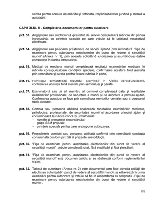 102
semna pentru aceasta asumându-şi, totodată, responsabilitatea juridică şi morală a
autorizării.
CAPITOLUL III - Completarea documentelor pentru autorizare
pct. 53. Angajatorul sau electricianul -prestator de servicii completează rubricile din partea
introductivă, cu cerinţele speciale pe care trebuie să le satisfacă respectivul
electrician.
pct. 54. Angajatorul sau persoana prestatoare de servicii aprobă prin semnătură “Fişa de
examinare pentru autorizarea electricienilor din punct de vedere al securităţii
muncii” (Anexa nr. 1), prin aceasta solicitând autorizarea şi asumându-şi datele
completate în partea introductivă.
pct. 55. Medicul de medicina muncii completează rezultatul examinărilor medicale în
rubricile corespunzătoare condiţiilor speciale, confirmarea acestora fiind atestată
prin semnătura şi parafa pentru fiecare rubrică în parte.
pct. 56. Psihologul completează rezultatul examinării în rubrica corespunzătoare,
confirmarea acesteia fiind atestată prin semnătură şi parafă.
pct. 57. Examinatorul sau un alt membru al comisiei completează data şi rezultatele
examinărilor profesionale, de securitate a muncii şi de acordare a primului ajutor.
Confirmarea acestora se face prin semnătura membrilor comisiei sau a persoanei
fizice abilitate.
pct. 58. Comisia sau persoana abilitată analizează rezultatele examinărilor medicale,
psihologice, profesionale, de securitatea muncii şi acordarea primului ajutor şi
consemnează la rubrica concluzii următoarele:
- numele şi prenumele electricianului;
- grupa SSM propusă;
- cerinţele speciale pentru care se propune autorizarea.
pct. 59. Preşedintele comisiei sau persoana abilitată confirmă prin semnătură concluzia
consemnată conform pct. 56 al prezentei metodologii.
pct. 60. “Fişa de examinare pentru autorizarea electricienilor din punct de vedere al
securităţii muncii” trebuie completată citeţ, fără modificări şi fără ştersături;
pct. 61. “Fişa de examinare pentru autorizarea electricienilor din punct de vedere al
securităţii muncii” este document juridic şi se păstrează conform reglementărilor
legale.
pct. 62. Talonul de autorizare (Anexa nr. 2) este documentul care face dovada calităţii de
electrician autorizat din punct de vedere al securităţii muncii, se eliberează în urma
examinării pentru autorizare şi trebuie să fie în concordanţă cu conţinutul „Fişei de
examinare pentru autorizarea electricienilor din punct de vedere al securităţii
muncii”.
 