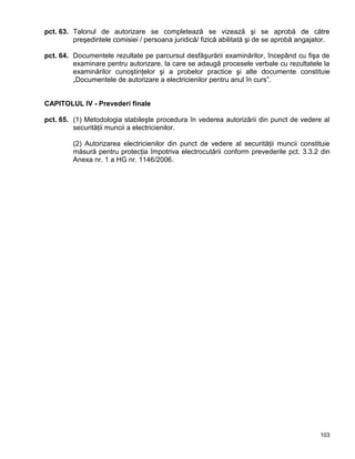 103
pct. 63. Talonul de autorizare se completează se vizează şi se aprobă de către
preşedintele comisiei / persoana juridică/ fizică abilitată şi de se aprobă angajator.
pct. 64. Documentele rezultate pe parcursul desfăşurării examinărilor, începând cu fişa de
examinare pentru autorizare, la care se adaugă procesele verbale cu rezultatele la
examinărilor cunoştinţelor şi a probelor practice şi alte documente constituie
„Documentele de autorizare a electricienilor pentru anul în curs”.
CAPITOLUL IV - Prevederi finale
pct. 65. (1) Metodologia stabileşte procedura în vederea autorizării din punct de vedere al
securităţii muncii a electricienilor.
(2) Autorizarea electricienilor din punct de vedere al securităţii muncii constituie
măsură pentru protecţia împotriva electrocutării conform prevederile pct. 3.3.2 din
Anexa nr. 1 a HG nr. 1146/2006.
 