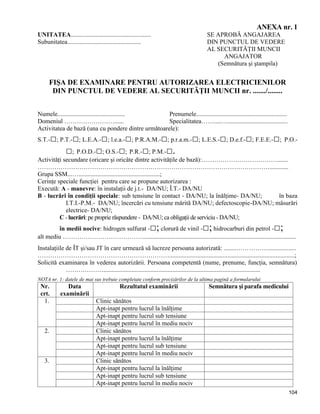 104
ANEXA nr. 1
UNITATEA................................................... SE APROBĂ ANGAJAREA
Subunitatea............................................... DIN PUNCTUL DE VEDERE
AL SECURITĂŢII MUNCII
ANGAJATOR
(Semnătura şi ştampila)
FIŞA DE EXAMINARE PENTRU AUTORIZAREA ELECTRICIENILOR
DIN PUNCTUL DE VEDERE AL SECURITĂŢII MUNCII nr. ......./........
Numele........................................... Prenumele..........................................................
Domeniul ……………………...... Specialitatea…….....…......................................
Activitatea de bază (una cu pondere dintre următoarele):
S.T.-□; P.T.-□; L.E.A.-□; l.e.a.-□; P.R.A.M.-□; p.r.a.m.-□; L.E.S.-□; D.e.f.-□; F.E.E.-□; P.O.-
□; P.O.D.-□; O.S.-□; P.R.-□; P.M.-□.
Activităţi secundare (oricare şi oricâte dintre activităţile de bază):……………………………….......
…………………………………………………………………………………………………............
Grupa SSM...…....................................................;
Cerinţe speciale funcţiei pentru care se propune autorizarea :
Execută: A - manevre: în instalaţii de j.t.- DA/NU; Î.T.- DA/NU
B - lucrări în condiţii speciale: sub tensiune în contact - DA/NU; la înălţime- DA/NU; în baza
I.T.I.-P.M.- DA/NU; încercări cu tensiune mărită DA/NU; defectoscopie-DA/NU; măsurări
electrice- DA/NU;
C - lucrări: pe proprie răspundere - DA/NU; ca obligaţii de serviciu - DA/NU;
în medii nocive: hidrogen sulfurat -□; clorură de vinil -□;hidrocarburi din petrol -□;
alt mediu ………………………………….................................................................................................
Instalaţiile de ÎT şi/sau JT în care urmează să lucreze persoana autorizată: ........……………..................
………………………………………………………................................................................................;
Solicită examinarea în vederea autorizării. Persoana competentă (nume, prenume, funcţia, semnătura)
………………....................................................................................................
NOTA nr. 1: datele de mai sus trebuie completate conform precizărilor de la ultima pagină a formularului
Nr.
crt.
Data
examinării
Rezultatul examinării Semnătura şi parafa medicului
1. Clinic sănătos
Apt-inapt pentru lucrul la înălţime
Apt-inapt pentru lucrul sub tensiune
Apt-inapt pentru lucrul în mediu nociv
2. Clinic sănătos
Apt-inapt pentru lucrul la înălţime
Apt-inapt pentru lucrul sub tensiune
Apt-inapt pentru lucrul în mediu nociv
3. Clinic sănătos
Apt-inapt pentru lucrul la înălţime
Apt-inapt pentru lucrul sub tensiune
Apt-inapt pentru lucrul în mediu nociv
 