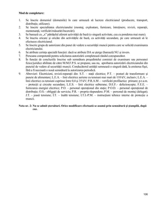 106
Mod de completare:
1. Se înscrie domeniul (domeniile) în care urmează să lucreze electricianul (producere, transport,
distribuţie, utilizare).
2. Se înscrie specialitatea electricianului (montaj, exploatare, furnizare, întreţinere, revizii, reparaţii,
mentenanţă, verificări/măsurări/încercări).
3. Se barează cu ,,x” pătrăţelul aferent activităţii de bază (o singură activitate, cea cu ponderea mai mare).
4. Se înscriu oricare şi oricâte din activităţile de bază, ca activităţi secundare, pe care urmează să le
efectueze electricianul.
5. Se înscrie grupa de autorizare din punct de vedere a securităţii muncii pentru care se solicită examinarea
electricianului.
6. Se atribuie cerinţa specială funcţiei: dacă se atribuie DA se şterge (barează) NU şi invers.
7. Persoana competentă pentru solicitarea autorizării completează rândul corespunzător.
8. În funcţie de concluziile înscrise sub semnătura preşedintelui comisiei de examinare sau persoanei
fizice/juridice abilitate de către M.M.F.P.S. se propune, sau nu, aprobarea autorizării electricianului din
punctul de vedere al securităţii muncii. Conducătorul unităţii semnează o singură dată, la emiterea fişei,
fără a fi necesară o nouă semnătură la autorizarea periodică.
9. Abrevieri: Electricieni, revizii-reparaţii din: S.T. – staţii electrice; P.T. – posturi de transformare şi
puncte de alimentare; L.E.A. – linii electrice aeriene cu tensiuni mai mari de 110 kV, inclusiv; L.E.A. –
linii electrice cu tensiuni cuprinse între 0,4 şi 35 kV; P.R.A.M .– verificări profilactice primare; p.r.a.m.
– protecţii şi circuite secundare; L.E.S. – linii electrice subterane; D.E.F.– defectoscopie; F.E.E. –
furnizarea energiei electrice; P.O. – personal operaţional din staţie; P.O.D. – personal operaţional de
distribuţie; O.S.– obligaţii de serviciu; P.R. – propria răspundere; P.M. – personal de montaj (delegat);
J.T. - joasă tensiune; Î.T. – înaltă tensiune; I.T.I.-P.M. – instrucţiuni tehnice interne de protecţie a
muncii.
Nota nr. 2: Nu se admit ştersături. Orice modificare efectuată se asumă prin semnătură şi ştampilă, după
caz.
 