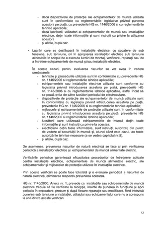 12
- dacă dispozitivele de protecţie ale echipamentelor de muncă utilizate
sunt în conformitate cu reglementările legislative privind punerea
acestora pe piaţă, cu prevederile HG nr. 1146/2006 si cu reglementările
tehnice aplicabile;
- dacă lucrătorii, utilizatori ai echipamentelor de muncă sau instalaţiilor
electrice, deţin toate informaţiile şi sunt instruiţi cu privire la utilizarea
acestora
- şi altele, după caz.
 Lucrări care se desfăşoară în instalaţiile electrice, cu scoatere de sub
tensiune, sub tensiune, ori în apropierea instalaţiilor electrice sub tensiune
accesibile în scopul de a executa lucrări de montaj, verificare, reparaţii sau de
a întreţine echipamentele de muncă şi/sau instalaţiile electrice.
În aceste cazuri, pentru evaluarea riscurilor se vor avea în vedere
următoarele:
- tehnicile şi procedurile utilizate sunt în conformitate cu prevederile HG
nr. 1146/2006 si reglementările tehnice aplicabile;
- echipamentele sau instalaţiile electrice utilizate sunt conforme cu
legislația privind introducerea acestora pe piaţă, prevederile HG
nr. 1146/2006 si cu reglementările tehnice aplicabile, astfel încât să
se poată evita de către lucrători pericolul de electrocutare.
- dispozitivele de protecţie ale echipamentelor de muncă utilizate sunt
în conformitate cu legislația privind introducerea acestora pe piaţă,
prevederile HG nr. 1146/2006 si cu reglementările tehnice aplicabile;
- mijloacele şi echipamentele de protecţie utilizate sunt în conformitate
cu legislația privind introducerea acestora pe piaţă, prevederile HG
nr. 1146/2006 si reglementările tehnice aplicabile;
- lucrătorii care utilizează echipamentele de muncă deţin toate
informaţiile şi sunt instruiţi cu privire la acestea;
- electricienii deţin toate informaţiile, sunt instruiţi, autorizaţi din punct
de vedere al securităţii în muncă şi, atunci când este cazul, au toate
autorizările tehnice necesare (a se vedea capitolul nr.5).
- şi altele, după caz.
De asemenea, prevenirea riscurilor de natură electrică se face şi prin verificarea
periodică a instalaţiilor electrice şi echipamentelor de muncă alimentate electric.
Verificările periodice garantează eficacitatea procedurilor de întreţinere aplicate
pentru instalaţiile electrice, echipamentele de muncă alimentate electric, ale
echipamentelor şi mijloacelor de protecţie utilizate în instalaţiile electrice.
Prin aceste verificări se poate face totodată şi o evaluare periodică a riscurilor de
natură electrică, eliminarea respectiv prevenirea acestora.
HG nr. 1146/2006, Anexa nr. 1, prevede ca instalaţiile sau echipamentele de muncă
electrice trebuie să fie verificate la recepţie, înainte de punerea în funcţiune şi apoi
periodic în exploatare, precum şi după fiecare reparaţie sau modificare, fiind interzisă
punerea sub tensiune a instalaţiei, utilajului sau echipamentului care nu a corespuns
la una dintre aceste verificări.
 