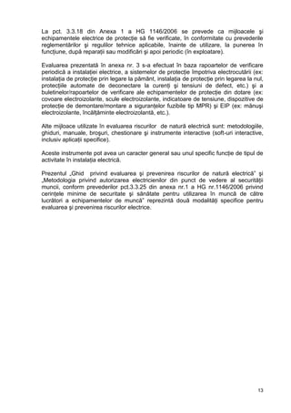 13
La pct. 3.3.18 din Anexa 1 a HG 1146/2006 se prevede ca mijloacele şi
echipamentele electrice de protecţie să fie verificate, în conformitate cu prevederile
reglementărilor şi regulilor tehnice aplicabile, înainte de utilizare, la punerea în
funcţiune, după reparaţii sau modificări şi apoi periodic (în exploatare).
Evaluarea prezentată în anexa nr. 3 s-a efectuat în baza rapoartelor de verificare
periodică a instalaţiei electrice, a sistemelor de protecţie împotriva electrocutării (ex:
instalaţia de protecţie prin legare la pământ, instalaţia de protecţie prin legarea la nul,
protecţiile automate de deconectare la curenţi şi tensiuni de defect, etc.) şi a
buletinelor/rapoartelor de verificare ale echipamentelor de protecţie din dotare (ex:
covoare electroizolante, scule electroizolante, indicatoare de tensiune, dispozitive de
protecţie de demontare/montare a siguranţelor fuzibile tip MPR) şi EIP (ex: mănuşi
electroizolante, încălţăminte electroizolantă, etc.).
Alte mijloace utilizate în evaluarea riscurilor de natură electrică sunt: metodologiile,
ghiduri, manuale, broşuri, chestionare şi instrumente interactive (soft-uri interactive,
inclusiv aplicaţii specifice).
Aceste instrumente pot avea un caracter general sau unul specific funcţie de tipul de
activitate în instalaţia electrică.
Prezentul „Ghid privind evaluarea şi prevenirea riscurilor de natură electrică” şi
„Metodologia privind autorizarea electricienilor din punct de vedere al securităţii
muncii, conform prevederilor pct.3.3.25 din anexa nr.1 a HG nr.1146/2006 privind
cerinţele minime de securitate şi sănătate pentru utilizarea în muncă de către
lucrători a echipamentelor de muncă” reprezintă două modalităţi specifice pentru
evaluarea şi prevenirea riscurilor electrice.
 