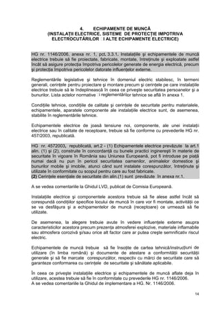 14
4. ECHIPAMENTE DE MUNCĂ
(INSTALAŢII ELECTRICE, SISTEME DE PROTECŢIE IMPOTRIVA
ELECTROCUTĂRILOR ȘI ALTE ECHIPAMENTE ELECTRICE)
HG nr. 1146/2006, anexa nr. 1, pct. 3.3.1. Instalaţiile şi echipamentele de muncă
electrice trebuie să fie proiectate, fabricate, montate, întreţinute şi exploatate astfel
încât să asigure protecţia împotriva pericolelor generate de energia electrică, precum
şi protecţia împotriva pericolelor datorate influenţelor externe.
Reglementările legislative şi tehnice în domeniul electric stabilesc, în termeni
generali, cerințele pentru proiectare şi montare precum şi cerinţele pe care instalaţiile
electrice trebuie să le îndeplinească în ceea ce priveşte securitatea persoanelor şi a
bunurilor. Lista actelor normative și reglementărilor tehnice se află în anexa 1.
Condiţiile tehnice, condiţiile de calitate şi cerinţele de securitate pentru materialele,
echipamentele, aparatele componente ale instalaţiile electrice sunt, de asemenea,
stabilite în reglementările tehnice.
Echipamentele electrice de joasă tensiune noi, componente, ale unei instalaţii
electrice sau în calitate de receptoare, trebuie să fie conforme cu prevederile HG nr.
457/2003, republicată.
HG nr. 4572003, republicată, art.2 - (1) Echipamentele electrice prevăzute la art.1
alin. (1) şi (2), construite în concordanţă cu bunele practici inginereşti în materie de
securitate în vigoare în România sau Uniunea Europeană, pot fi introduse pe piaţă
numai dacă nu pun în pericol securitatea oamenilor, animalelor domestice şi
bunurilor mobile şi imobile, atunci când sunt instalate corespunzător, întreţinute şi
utilizate în conformitate cu scopul pentru care au fost fabricate.
(2) Cerinţele esenţiale de securitate din alin.(1) sunt prevăzute în anexa nr.1.
A se vedea comentariile la Ghidul LVD, publicat de Comisia Europeană.
Instalaţiile electrice şi componentele acestora trebuie să fie alese astfel încât să
corespundă condiţiilor specifice locului de muncă în care vor fi montate, activităţii ce
se va desfăşura şi a echipamentelor de muncă (receptoare) ce urmează să fie
utilizate.
De asemenea, la alegere trebuie avute în vedere influenţele externe asupra
caracteristicilor acestora precum prezenţa atmosferei explozive, materiale inflamabile
sau atmosfera corozivă şi/sau orice alt factor care ar putea creşte semnificativ riscul
electric.
Echipamentele de muncă trebuie să fie însoţite de cartea tehnică/instrucțiuni de
utilizare (în limba română) şi documente de atestare a conformităţii securităţii
generale şi să fie marcate corespunzător, respectiv cu mărci de securitate care să
garanteze conformarea cu cerinţele de securitate şi sănătate aplicabile.
În ceea ce priveşte instalaţiile electrice şi echipamentele de muncă aflate deja în
utilizare, acestea trebuie să fie în conformitate cu prevederile HG nr. 1146/2006.
A se vedea comentariile la Ghidul de implementare a HG. Nr. 1146/2006.
 