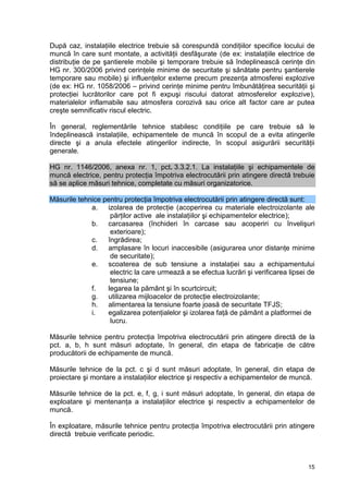 15
După caz, instalaţiile electrice trebuie să corespundă condiţiilor specifice locului de
muncă în care sunt montate, a activităţii desfăşurate (de ex: instalaţiile electrice de
distribuţie de pe şantierele mobile şi temporare trebuie să îndeplinească cerinţe din
HG nr. 300/2006 privind cerinţele minime de securitate şi sănătate pentru şantierele
temporare sau mobile) şi influenţelor externe precum prezenţa atmosferei explozive
(de ex: HG nr. 1058/2006 – privind cerinţe minime pentru îmbunătăţirea securităţii şi
protecţiei lucrătorilor care pot fi expuşi riscului datorat atmosferelor explozive),
materialelor inflamabile sau atmosfera corozivă sau orice alt factor care ar putea
creşte semnificativ riscul electric.
În general, reglementările tehnice stabilesc condiţiile pe care trebuie să le
îndeplinească instalaţiile, echipamentele de muncă în scopul de a evita atingerile
directe şi a anula efectele atingerilor indirecte, în scopul asigurării securităţii
generale.
HG nr. 1146/2006, anexa nr. 1, pct. 3.3.2.1. La instalaţiile şi echipamentele de
muncă electrice, pentru protecţia împotriva electrocutării prin atingere directă trebuie
să se aplice măsuri tehnice, completate cu măsuri organizatorice.
Măsurile tehnice pentru protecţia împotriva electrocutării prin atingere directă sunt:
a. izolarea de protecţie (acoperirea cu materiale electroizolante ale
părţilor active ale instalaţiilor şi echipamentelor electrice);
b. carcasarea (închideri în carcase sau acoperiri cu învelişuri
exterioare);
c. îngrădirea;
d. amplasare în locuri inaccesibile (asigurarea unor distanţe minime
de securitate);
e. scoaterea de sub tensiune a instalaţiei sau a echipamentului
electric la care urmează a se efectua lucrări şi verificarea lipsei de
tensiune;
f. legarea la pământ şi în scurtcircuit;
g. utilizarea mijloacelor de protecţie electroizolante;
h. alimentarea la tensiune foarte joasă de securitate TFJS;
i. egalizarea potenţialelor şi izolarea faţă de pământ a platformei de
lucru.
Măsurile tehnice pentru protecţia împotriva electrocutării prin atingere directă de la
pct. a, b, h sunt măsuri adoptate, în general, din etapa de fabricaţie de către
producătorii de echipamente de muncă.
Măsurile tehnice de la pct. c şi d sunt măsuri adoptate, în general, din etapa de
proiectare şi montare a instalaţiilor electrice şi respectiv a echipamentelor de muncă.
Măsurile tehnice de la pct. e, f, g, i sunt măsuri adoptate, în general, din etapa de
exploatare şi mentenanţa a instalaţiilor electrice şi respectiv a echipamentelor de
muncă.
În exploatare, măsurile tehnice pentru protecţia împotriva electrocutării prin atingere
directă trebuie verificate periodic.
 