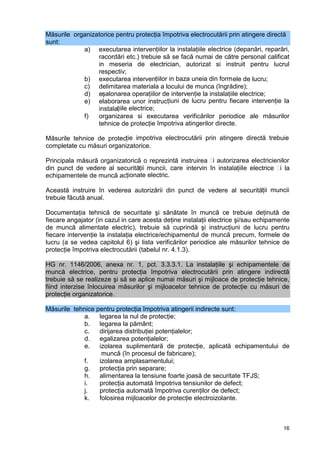 16
Măsurile organizatorice pentru protecţia împotriva electrocutării prin atingere directă
sunt:
a) executarea intervențiilor la instalațiile electrice (depanări, reparări,
racordări etc.) trebuie să se facă numai de către personal calificat
in meseria de electrician, autorizat si instruit pentru lucrul
respectiv;
b) executarea intervențiilor in baza uneia din formele de lucru;
c) delimitarea materiala a locului de munca (îngrădire);
d) eșalonarea operațiilor de intervenție la instalațiile electrice;
e) elaborarea unor instrucțiuni de lucru pentru fiecare intervenție la
instalațiile electrice;
f) organizarea si executarea verificărilor periodice ale măsurilor
tehnice de protecție împotriva atingerilor directe.
Măsurile tehnice de protecție impotriva electrocutării prin atingere directă trebuie
completate cu măsuri organizatorice.
Principala măsură organizatorică o reprezintă instruirea și autorizarea electricienilor
din punct de vedere al securității muncii, care intervin în instalațiile electrice și la
echipamentele de muncă acționate electric.
Această instruire în vederea autorizării din punct de vedere al securității muncii
trebuie făcută anual.
Documentaţia tehnică de securitate şi sănătate în muncă ce trebuie deţinută de
fiecare angajator (in cazul in care acesta deţine instalaţii electrice şi/sau echipamente
de muncă alimentate electric), trebuie să cuprindă şi instrucţiuni de lucru pentru
fiecare intervenţie la instalaţia electrice/echipamentul de muncă precum, formele de
lucru (a se vedea capitolul 6) şi lista verificărilor periodice ale măsurilor tehnice de
protecţie împotriva electrocutării (tabelul nr. 4.1.3).
HG nr. 1146/2006, anexa nr. 1, pct. 3.3.3.1. La instalaţiile şi echipamentele de
muncă electrice, pentru protecţia împotriva electrocutării prin atingere indirectă
trebuie să se realizeze şi să se aplice numai măsuri şi mijloace de protecţie tehnice,
fiind interzise înlocuirea măsurilor şi mijloacelor tehnice de protecţie cu măsuri de
protecţie organizatorice.
Măsurile tehnice pentru protecţia împotriva atingerii indirecte sunt:
a. legarea la nul de protecţie;
b. legarea la pământ;
c. dirijarea distribuţiei potenţialelor;
d. egalizarea potenţialelor;
e. izolarea suplimentară de protecţie, aplicată echipamentului de
muncă (în procesul de fabricare);
f. izolarea amplasamentului;
g. protecţia prin separare;
h. alimentarea la tensiune foarte joasă de securitate TFJS;
i. protecţia automată împotriva tensiunilor de defect;
j. protecţia automată împotriva curenţilor de defect;
k. folosirea mijloacelor de protecţie electroizolante.
 