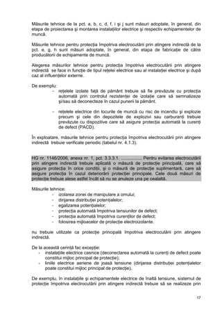 17
Măsurile tehnice de la pct. a, b, c, d, f, i şi j sunt măsuri adoptate, în general, din
etapa de proiectarea şi montarea instalaţiilor electrice şi respectiv echipamentelor de
muncă.
Măsurile tehnice pentru protecţia împotriva electrocutării prin atingere indirectă de la
pct. e, g, h sunt măsuri adoptate, în general, din etapa de fabricaţie de către
producătorii de echipamente de muncă.
Alegerea măsurilor tehnice pentru protecţia împotriva electrocutării prin atingere
indirectă se face in funcţie de tipul reţelei electrice sau al instalaţiei electrice şi după
caz al influenţelor externe.
De exemplu:
- reţelele izolate faţă de pământ trebuie să fie prevăzute cu protecţia
automată prin controlul rezistenţei de izolaţie care să semnalizeze
şi/sau să deconecteze în cazul punerii la pământ.
- reţelele electrice din locurile de muncă cu risc de incendiu şi explozie
precum şi cele din depozitele de explozivi sau carburanţi trebuie
prevăzute cu dispozitive care să asigure protecţia automată la curenţi
de defect (PACD).
În exploatare, măsurile tehnice pentru protecţia împotriva electrocutării prin atingere
indirectă trebuie verificate periodic (tabelul nr. 4.1.3).
HG nr. 1146/2006, anexa nr. 1, pct. 3.3.3.1. ................. Pentru evitarea electrocutării
prin atingere indirectă trebuie aplicată o măsură de protecţie principală, care să
asigure protecţia în orice condiţii, şi o măsură de protecţie suplimentară, care să
asigure protecţia în cazul deteriorării protecţiei principale. Cele două măsuri de
protecţie trebuie alese astfel încât să nu se anuleze una pe cealaltă.
Măsurile tehnice:
- izolarea zonei de manipulare a omului;
- dirijarea distribuţiei potenţialelor;
- egalizarea potenţialelor;
- protecţia automată împotriva tensiunilor de defect;
- protecţia automată împotriva curenţilor de defect;
- folosirea mijloacelor de protecţie electroizolante.
nu trebuie utilizate ca protecţie principală împotriva electrocutării prin atingere
indirectă.
De la această cerinţă fac excepţie:
- instalaţiile electrice casnice (deconectarea automată la curenţi de defect poate
constitui mijloc principal de protecţie);
- liniile electrice aeriene de joasă tensiune (dirijarea distribuţiei potenţialelor
poate constitui mijloc principal de protecţie).
De exemplu, în instalaţiile şi echipamentele electrice de înaltă tensiune, sistemul de
protecţie împotriva electrocutării prin atingere indirectă trebuie să se realizeze prin
 