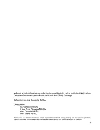 2
Volumul a fost elaborat de un colectiv de cercetători din cadrul Institutului Naţional de
Cercetare-Dezvoltare pentru Protecţia Muncii (INCDPM)- Bucureşti
Şef proiect: dr. ing. Georgeta BUICĂ
Colaboratori:
ing. Constantin BEIU
dr.ing. Anca Elena ANTONOV
tehn. Camelia BIRĂU
tehn. Vasile PETEC
Reproducerea sau utilizarea integrală sau parţială a prezentului standard în orice publicaţii şi prin orice procedeu (electronic,
mecanic, fotocopiere, microfilmare etc.) este interzisă dacă nu există acordul scris prealabil al INCDPM AL. Darabont
Costin
Beiu
Digitally
signed by
Costin Beiu
 