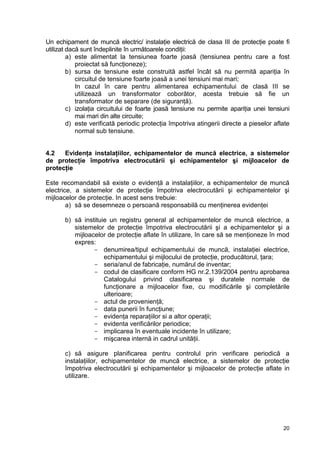 20
Un echipament de muncă electric/ instalaţie electrică de clasa III de protecţie poate fi
utilizat dacă sunt îndeplinite în următoarele condiţii:
a) este alimentat la tensiunea foarte joasă (tensiunea pentru care a fost
proiectat să funcţioneze);
b) sursa de tensiune este construită astfel încât să nu permită apariţia în
circuitul de tensiune foarte joasă a unei tensiuni mai mari;
In cazul în care pentru alimentarea echipamentului de clasă III se
utilizează un transformator coborâtor, acesta trebuie să fie un
transformator de separare (de siguranţă).
c) izolaţia circuitului de foarte joasă tensiune nu permite apariţia unei tensiuni
mai mari din alte circuite;
d) este verificată periodic protecţia împotriva atingerii directe a pieselor aflate
normal sub tensiune.
4.2 Evidenţa instalaţiilor, echipamentelor de muncă electrice, a sistemelor
de protecţie împotriva electrocutării şi echipamentelor şi mijloacelor de
protecţie
Este recomandabil să existe o evidenţă a instalaţiilor, a echipamentelor de muncă
electrice, a sistemelor de protecţie împotriva electrocutării şi echipamentelor şi
mijloacelor de protecţie. In acest sens trebuie:
a) să se desemneze o persoană responsabilă cu menţinerea evidenţei
b) să instituie un registru general al echipamentelor de muncă electrice, a
sistemelor de protecţie împotriva electrocutării şi a echipamentelor şi a
mijloacelor de protecţie aflate în utilizare, în care să se menţioneze în mod
expres:
- denumirea/tipul echipamentului de muncă, instalaţiei electrice,
echipamentului şi mijlocului de protecţie, producătorul, ţara;
- seria/anul de fabricaţie, numărul de inventar;
- codul de clasificare conform HG nr.2.139/2004 pentru aprobarea
Catalogului privind clasificarea şi duratele normale de
funcţionare a mijloacelor fixe, cu modificările şi completările
ulterioare;
- actul de provenienţă;
- data punerii în funcţiune;
- evidenţa reparaţiilor si a altor operaţii;
- evidenta verificărilor periodice;
- implicarea în eventuale incidente în utilizare;
- mişcarea internă in cadrul unităţii.
c) să asigure planificarea pentru controlul prin verificare periodică a
instalaţiilor, echipamentelor de muncă electrice, a sistemelor de protecţie
împotriva electrocutării şi echipamentelor şi mijloacelor de protecţie aflate in
utilizare.
 